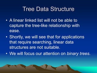 Tree Data Structure
• A linear linked list will not be able to
capture the tree-like relationship with
ease.
• Shortly, we will see that for applications
that require searching, linear data
structures are not suitable.
• We will focus our attention on binary trees.
 
