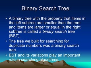 Binary Search Tree
• A binary tree with the property that items in
the left subtree are smaller than the root
and items are larger or equal in the right
subtree is called a binary search tree
(BST).
• The tree we built for searching for
duplicate numbers was a binary search
tree.
• BST and its variations play an important
role in searching algorithms.
 