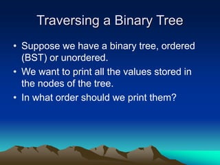 Traversing a Binary Tree
• Suppose we have a binary tree, ordered
(BST) or unordered.
• We want to print all the values stored in
the nodes of the tree.
• In what order should we print them?
 