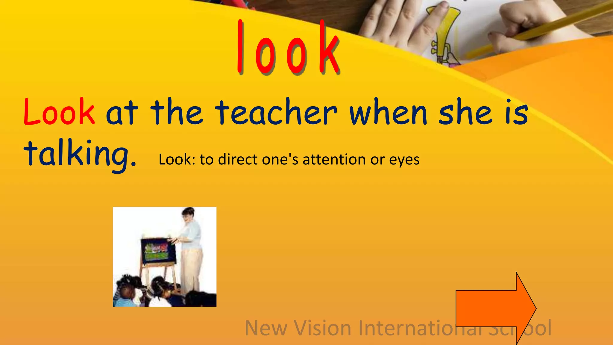 Look at the teacher when she is
talking. Look: to direct one's attention or eyes