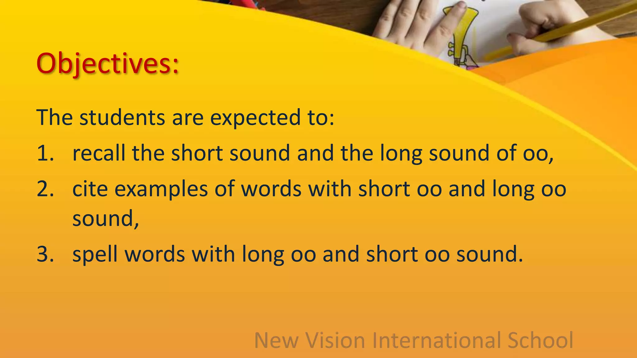 Objectives:
The students are expected to:
1. recall the short sound and the long sound of oo,
2. cite examples of words with short oo and long oo
sound,
3. spell words with long oo and short oo sound.