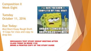 Composition II
Week Eight
Tuesday
October 11, 2016
Due Today:
MLA Short Essay Rough Draft
 Copy for class and copy to
drop box
MECHANICS TEST STUDY GROUP MEETING AFTER
CLASS TODAY IN ROOM 1128
BRING A PRINTED COPY OF THE STUDY GUIDE
 
