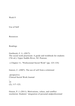 Week 8
Use of Self
Resources
Readings
Garthwait, C. L. (2017).
The social work practicum: A guide and workbook for students
(7th ed.). Upper Saddle River, NJ: Pearson.
o Chapter 11, "Professional Social Work" (pp. 125-135)
Ganzer, C. (2007). The use of self from a relational
perspective.
Clinical Social Work Journal
,
35
(2), 117–123.
Osteen, P. J. (2011). Motivations, values, and conflict
resolution: Students’ integration of personal andprofessional
 
