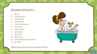 So you’ve learnt…
1. get up
2. brush my teeth
3. wash my face
4. wash my hair
5. have a bath/ shower
6. dry my hair
7. brush my hair
8. get dressed
9. go to work
10. finish work
11. have breakfast/ lunch/ dinner
12. go to bed
Which daily activities can you add to the list?
www.daihoctructuyen.edu.vn
 