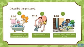 Describe the pictures.
She takes a bath and
reads newspaper at 6.30.
He gets dressed at 7.15. He leaves home/ goes to school
at 7.20.
6:30 7:20
4 65
7:15
www.daihoctructuyen.edu.vn
 