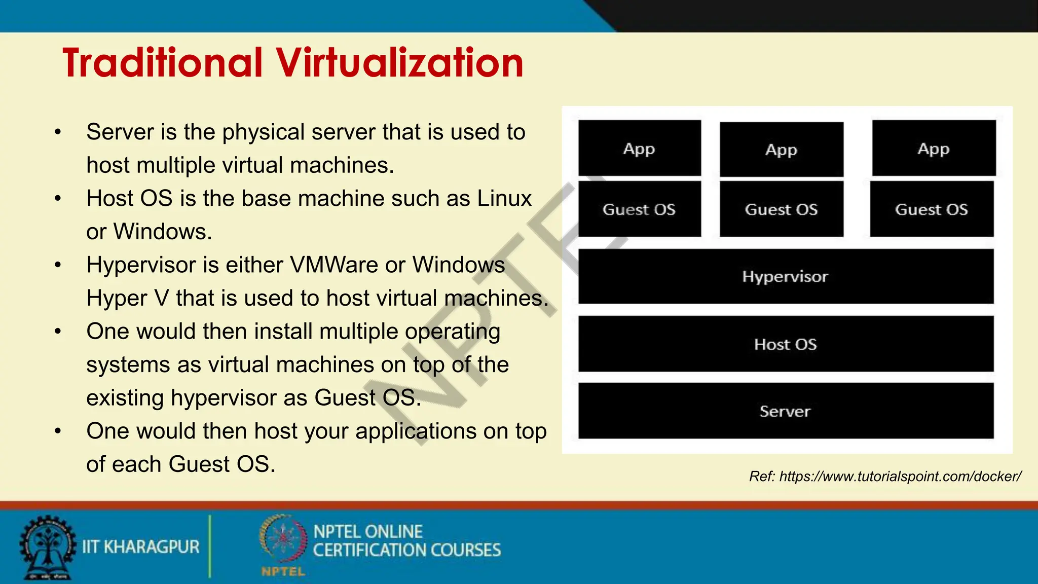 Traditional Virtualization
Ref: https://www.tutorialspoint.com/docker/
• Server is the physical server that is used to
host multiple virtual machines.
• Host OS is the base machine such as Linux
or Windows.
• Hypervisor is either VMWare or Windows
Hyper V that is used to host virtual machines.
• One would then install multiple operating
systems as virtual machines on top of the
existing hypervisor as Guest OS.
• One would then host your applications on top
of each Guest OS.
 