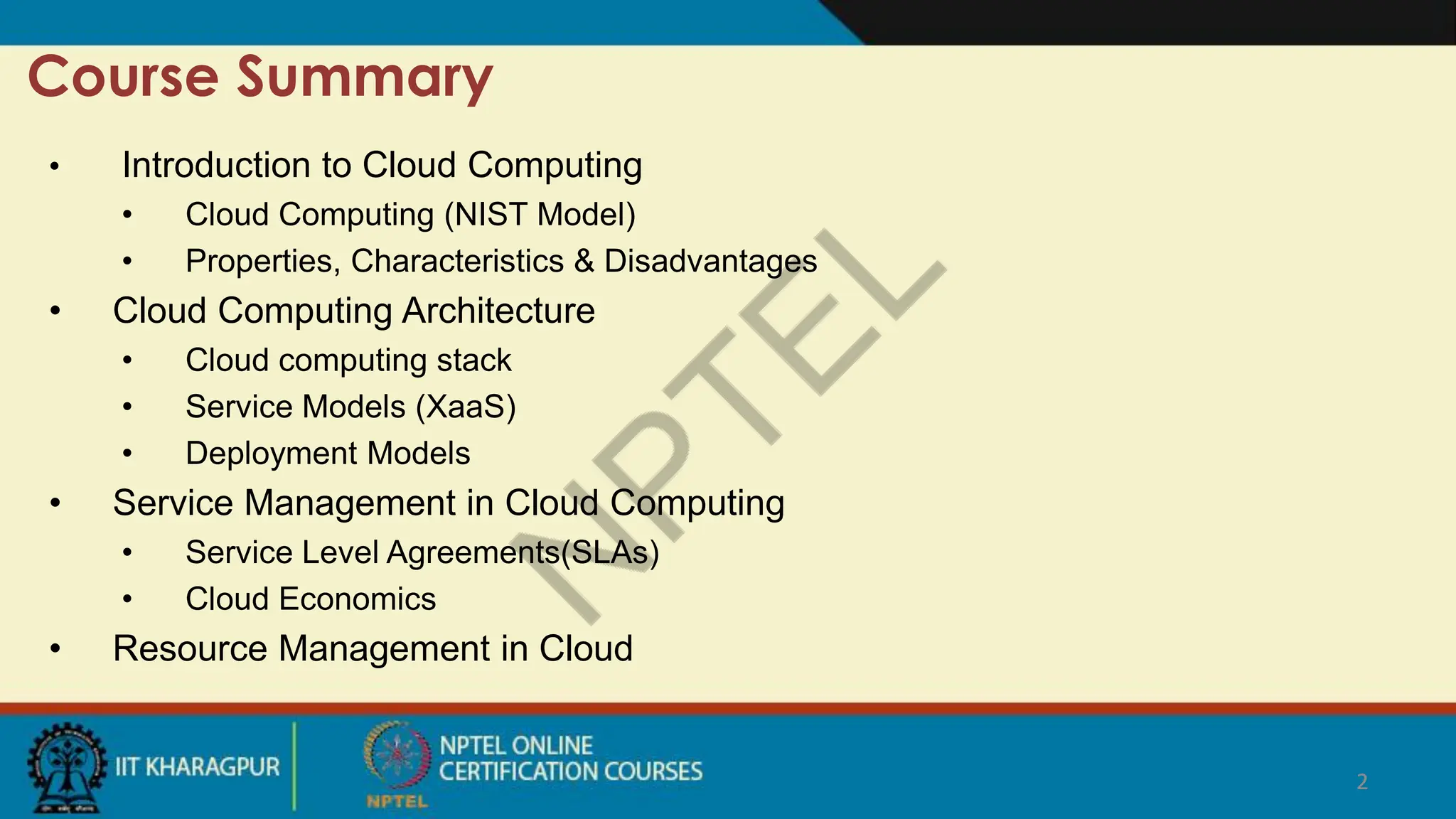 2
Course Summary
2
• Introduction to Cloud Computing
• Cloud Computing (NIST Model)
• Properties, Characteristics & Disadvantages
• Cloud Computing Architecture
• Cloud computing stack
• Service Models (XaaS)
• Deployment Models
• Service Management in Cloud Computing
• Service Level Agreements(SLAs)
• Cloud Economics
• Resource Management in Cloud
 