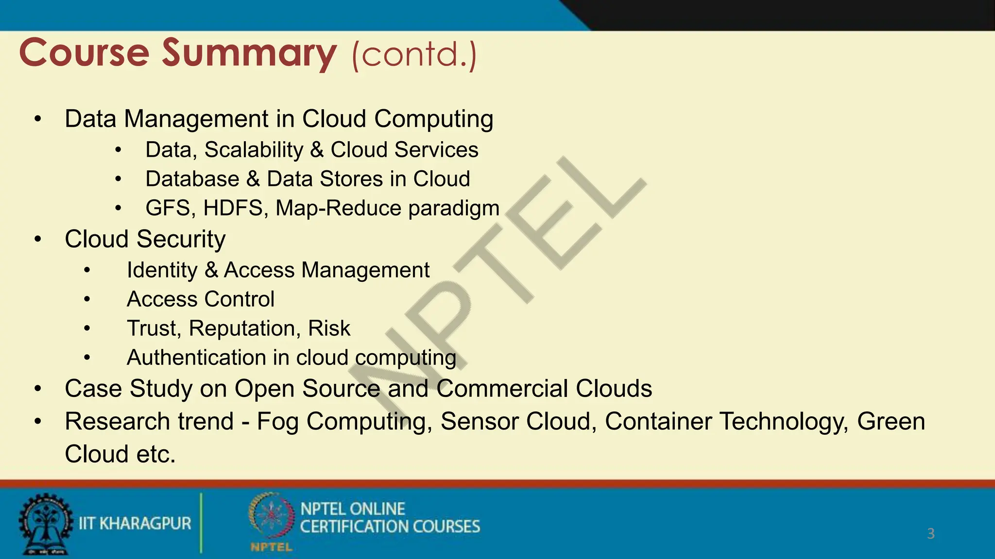 3
Course Summary (contd.)
3
• Data Management in Cloud Computing
• Data, Scalability & Cloud Services
• Database & Data Stores in Cloud
• GFS, HDFS, Map-Reduce paradigm
• Cloud Security
• Identity & Access Management
• Access Control
• Trust, Reputation, Risk
• Authentication in cloud computing
• Case Study on Open Source and Commercial Clouds
• Research trend - Fog Computing, Sensor Cloud, Container Technology, Green
Cloud etc.
 