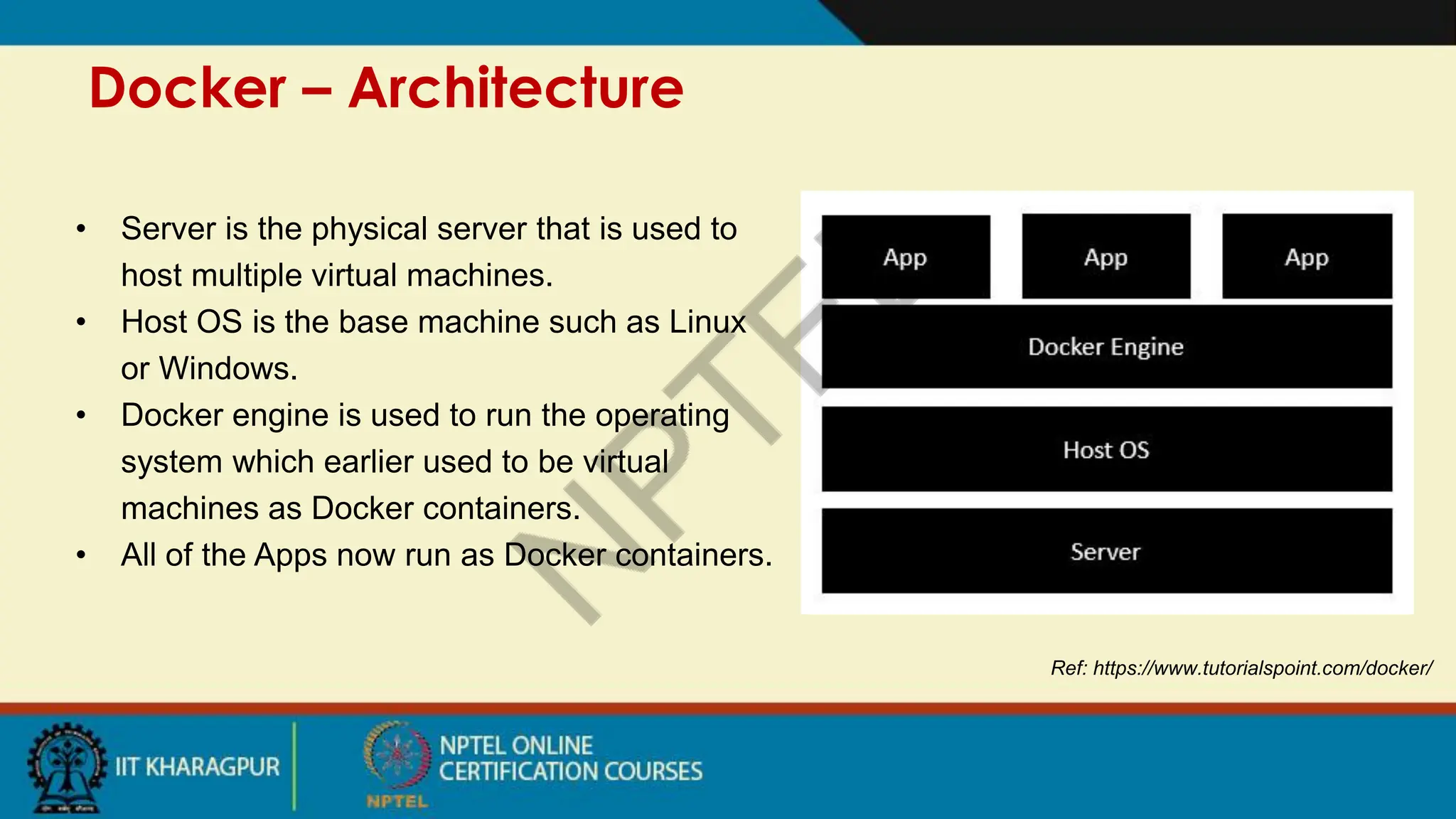Docker – Architecture
Ref: https://www.tutorialspoint.com/docker/
• Server is the physical server that is used to
host multiple virtual machines.
• Host OS is the base machine such as Linux
or Windows.
• Docker engine is used to run the operating
system which earlier used to be virtual
machines as Docker containers.
• All of the Apps now run as Docker containers.
 