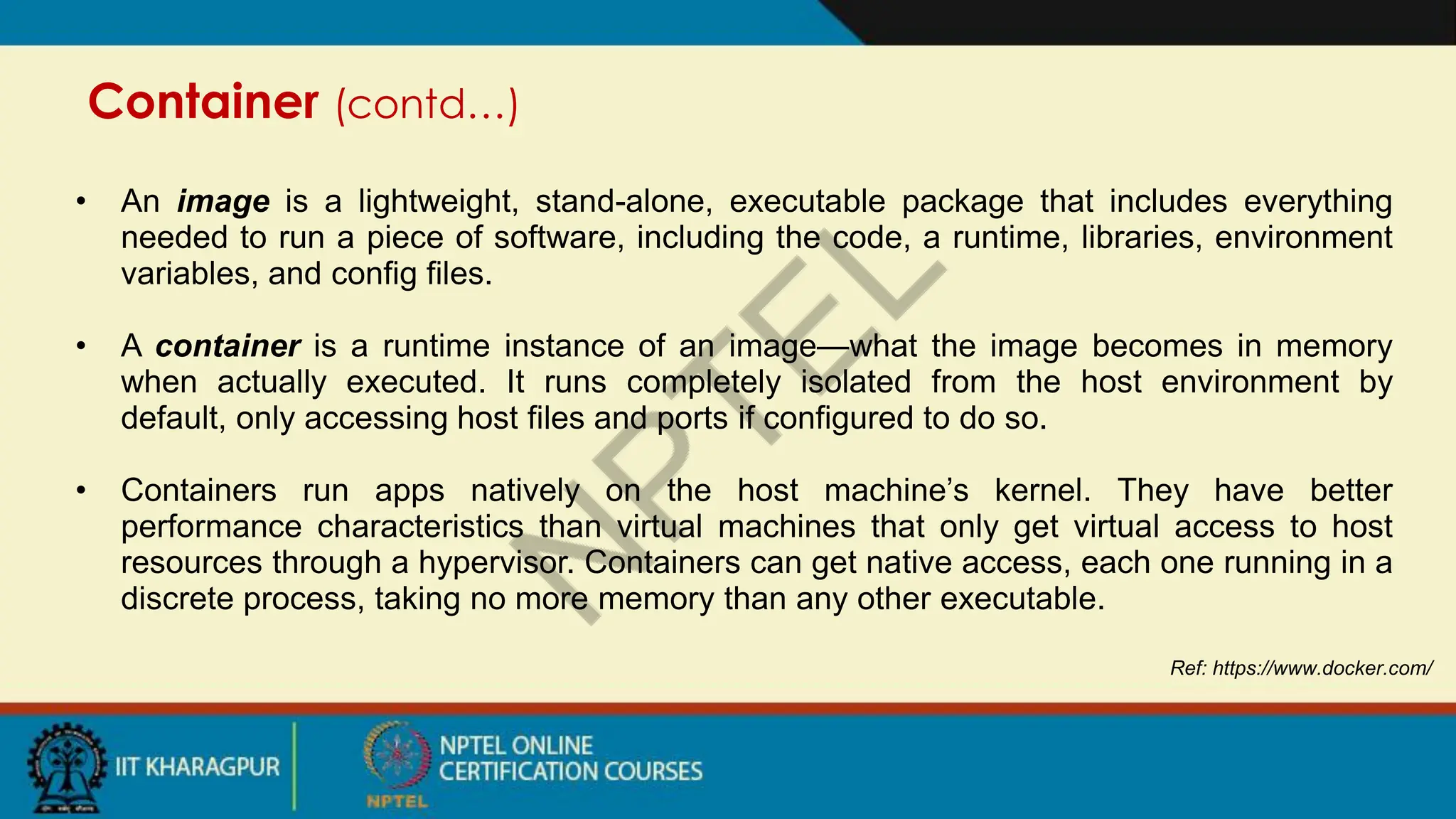 Container (contd…)
Ref: https://www.docker.com/
• An image is a lightweight, stand-alone, executable package that includes everything
needed to run a piece of software, including the code, a runtime, libraries, environment
variables, and config files.
• A container is a runtime instance of an image—what the image becomes in memory
when actually executed. It runs completely isolated from the host environment by
default, only accessing host files and ports if configured to do so.
• Containers run apps natively on the host machine’s kernel. They have better
performance characteristics than virtual machines that only get virtual access to host
resources through a hypervisor. Containers can get native access, each one running in a
discrete process, taking no more memory than any other executable.
 