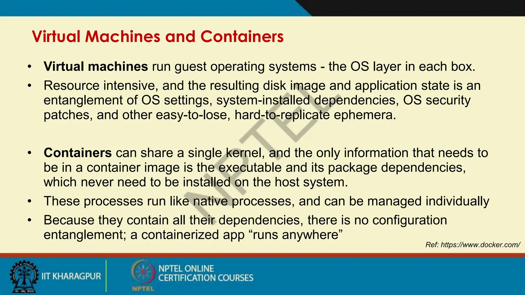 Virtual Machines and Containers
Ref: https://www.docker.com/
• Virtual machines run guest operating systems - the OS layer in each box.
• Resource intensive, and the resulting disk image and application state is an
entanglement of OS settings, system-installed dependencies, OS security
patches, and other easy-to-lose, hard-to-replicate ephemera.
• Containers can share a single kernel, and the only information that needs to
be in a container image is the executable and its package dependencies,
which never need to be installed on the host system.
• These processes run like native processes, and can be managed individually
• Because they contain all their dependencies, there is no configuration
entanglement; a containerized app “runs anywhere”
 