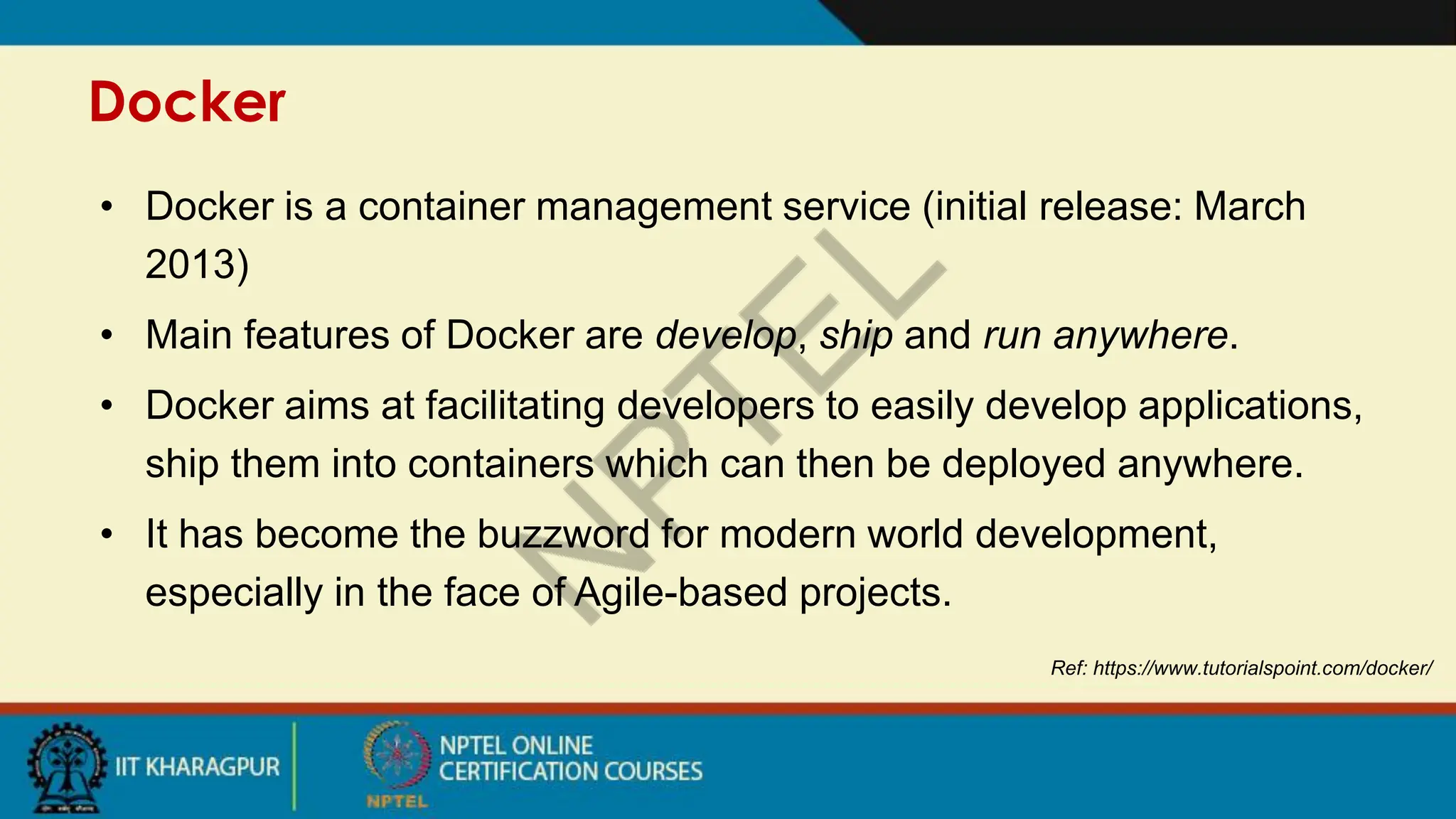 Docker
Ref: https://www.tutorialspoint.com/docker/
• Docker is a container management service (initial release: March
2013)
• Main features of Docker are develop, ship and run anywhere.
• Docker aims at facilitating developers to easily develop applications,
ship them into containers which can then be deployed anywhere.
• It has become the buzzword for modern world development,
especially in the face of Agile-based projects.
 