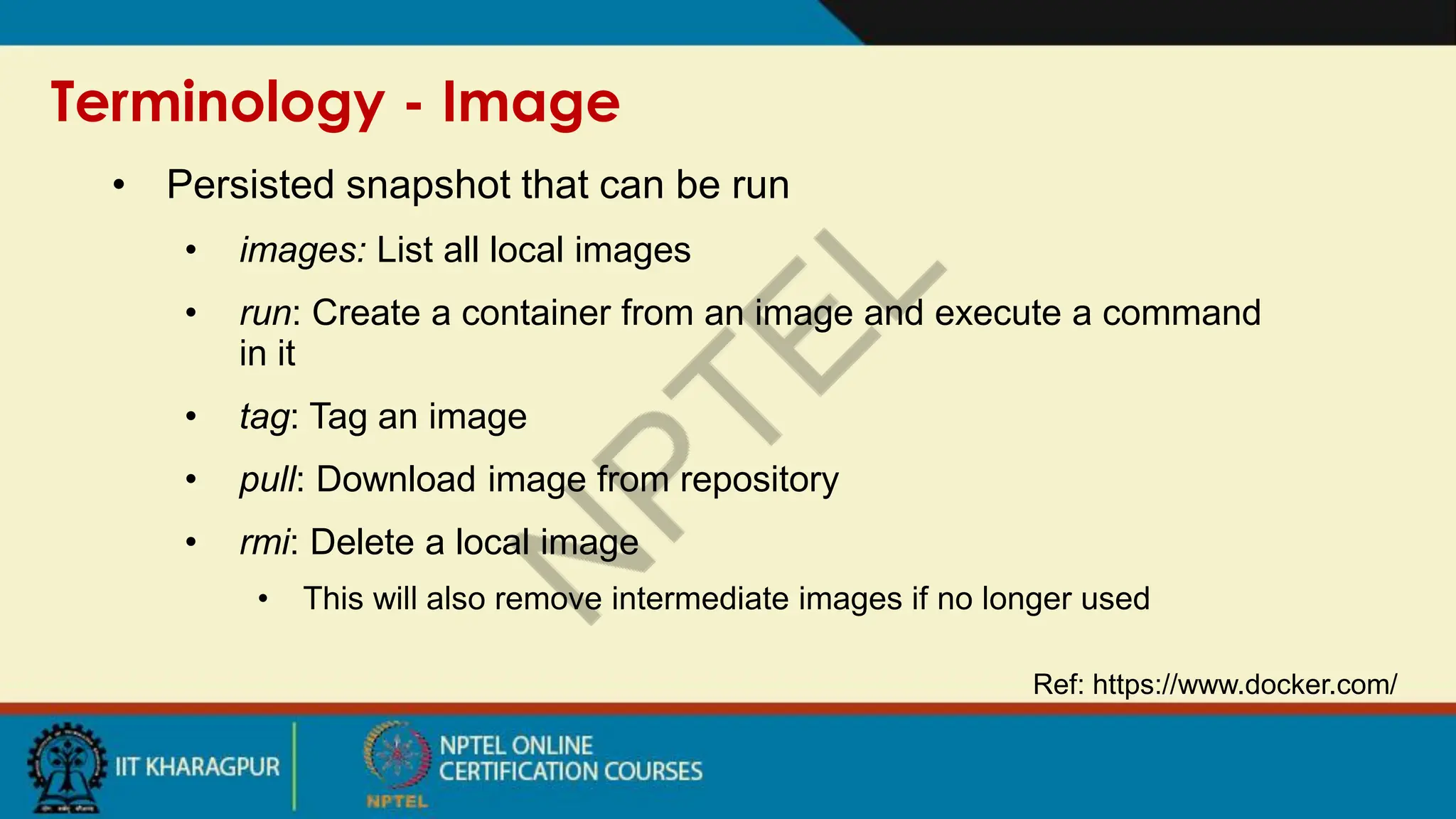 Terminology - Image
Ref: https://www.docker.com/
• Persisted snapshot that can be run
• images: List all local images
• run: Create a container from an image and execute a command
in it
• tag: Tag an image
• pull: Download image from repository
• rmi: Delete a local image
• This will also remove intermediate images if no longer used
 