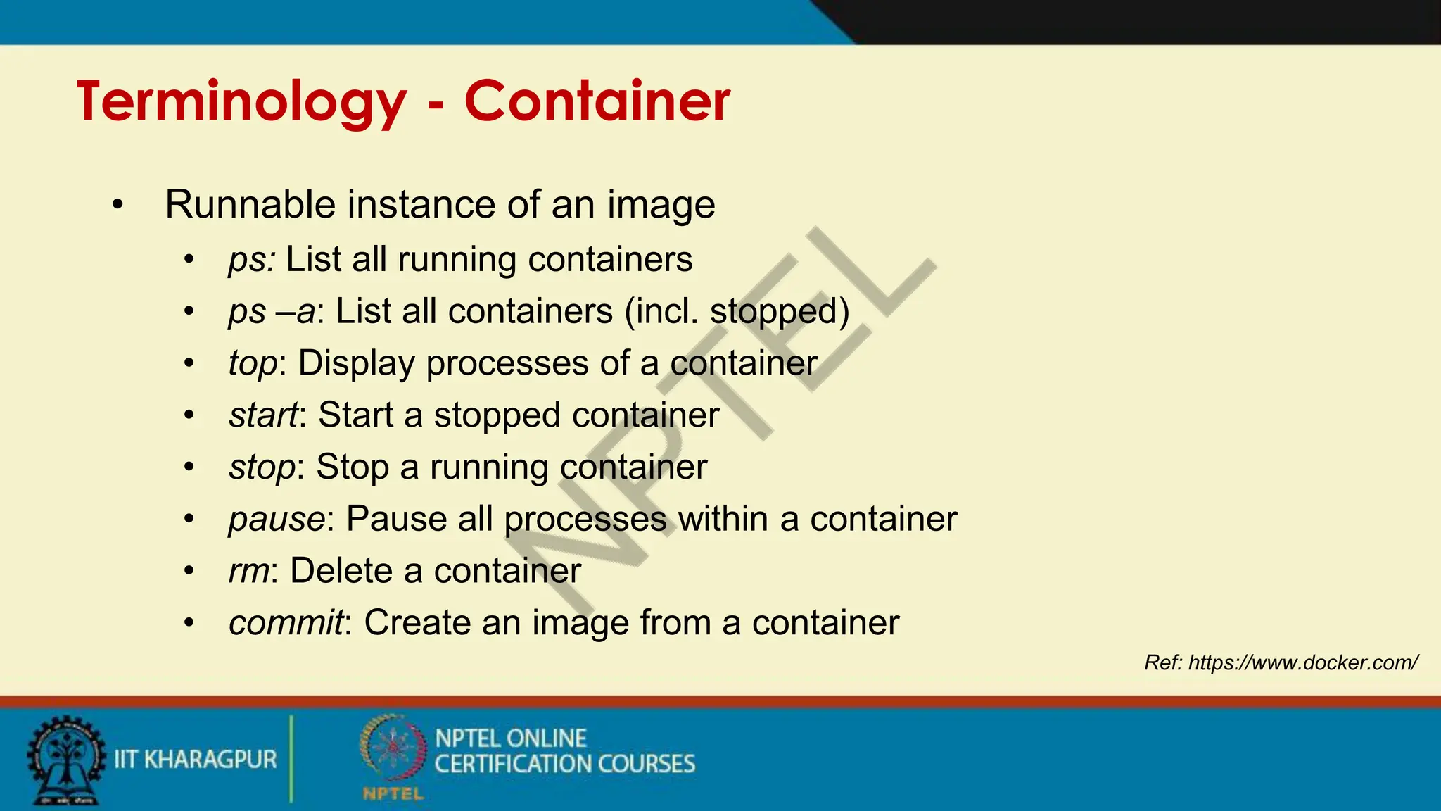 Terminology - Container
Ref: https://www.docker.com/
• Runnable instance of an image
• ps: List all running containers
• ps –a: List all containers (incl. stopped)
• top: Display processes of a container
• start: Start a stopped container
• stop: Stop a running container
• pause: Pause all processes within a container
• rm: Delete a container
• commit: Create an image from a container
 