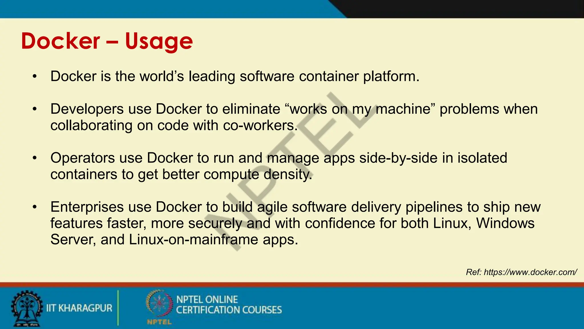 Docker – Usage
Ref: https://www.docker.com/
• Docker is the world’s leading software container platform.
• Developers use Docker to eliminate “works on my machine” problems when
collaborating on code with co-workers.
• Operators use Docker to run and manage apps side-by-side in isolated
containers to get better compute density.
• Enterprises use Docker to build agile software delivery pipelines to ship new
features faster, more securely and with confidence for both Linux, Windows
Server, and Linux-on-mainframe apps.
 