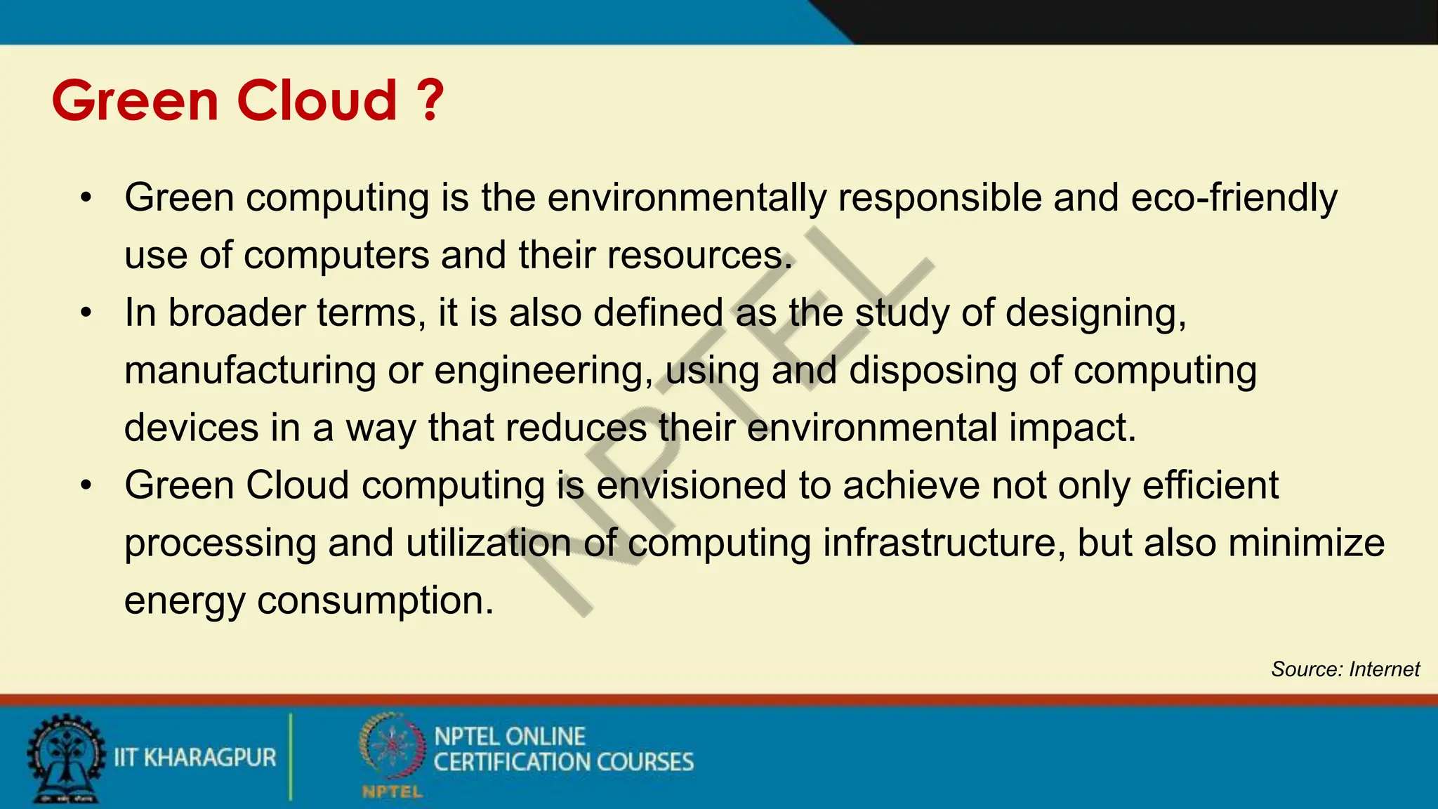 Green Cloud ?
Source: Internet
• Green computing is the environmentally responsible and eco-friendly
use of computers and their resources.
• In broader terms, it is also defined as the study of designing,
manufacturing or engineering, using and disposing of computing
devices in a way that reduces their environmental impact.
• Green Cloud computing is envisioned to achieve not only efficient
processing and utilization of computing infrastructure, but also minimize
energy consumption.
 