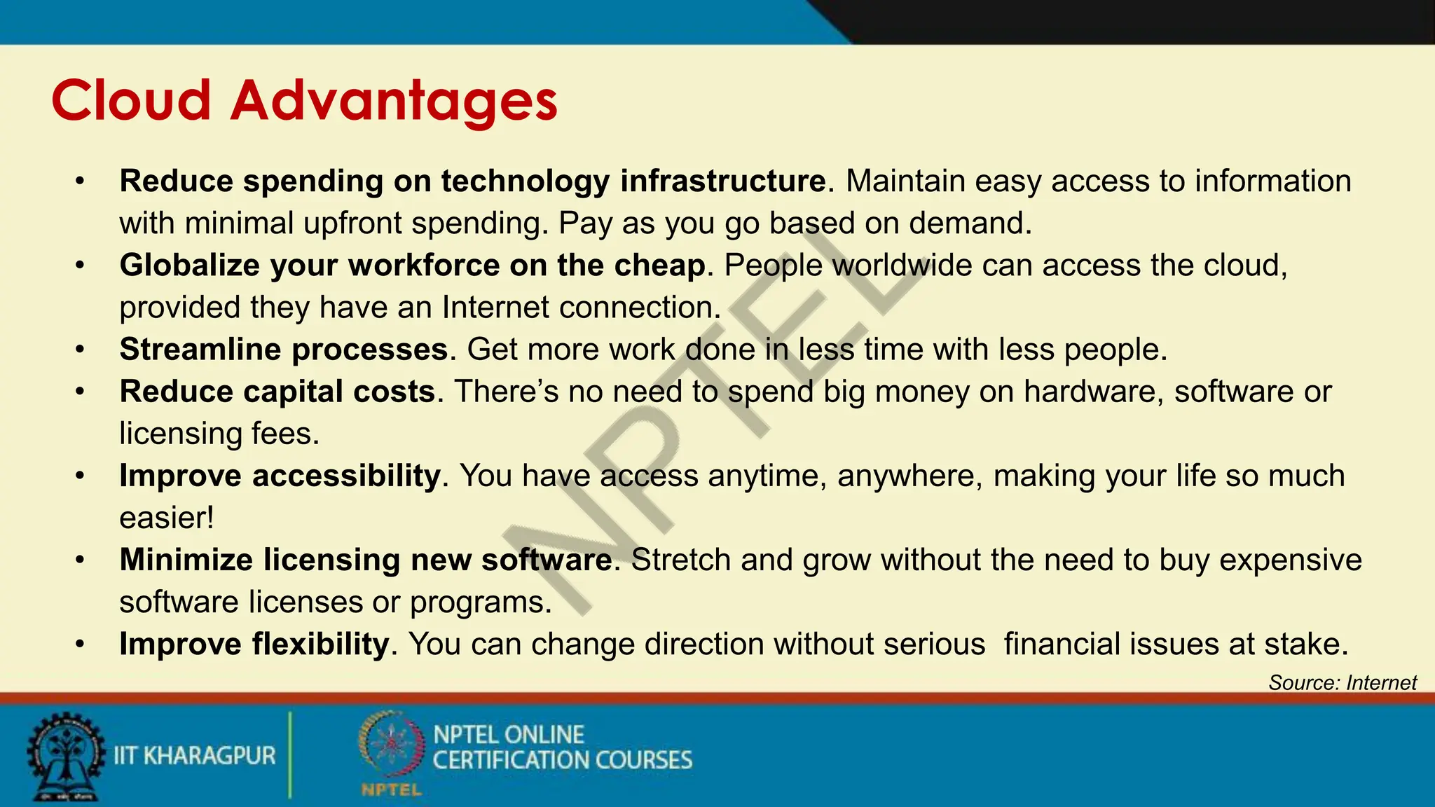 Cloud Advantages
Source: Internet
• Reduce spending on technology infrastructure. Maintain easy access to information
with minimal upfront spending. Pay as you go based on demand.
• Globalize your workforce on the cheap. People worldwide can access the cloud,
provided they have an Internet connection.
• Streamline processes. Get more work done in less time with less people.
• Reduce capital costs. There’s no need to spend big money on hardware, software or
licensing fees.
• Improve accessibility. You have access anytime, anywhere, making your life so much
easier!
• Minimize licensing new software. Stretch and grow without the need to buy expensive
software licenses or programs.
• Improve flexibility. You can change direction without serious financial issues at stake.
 