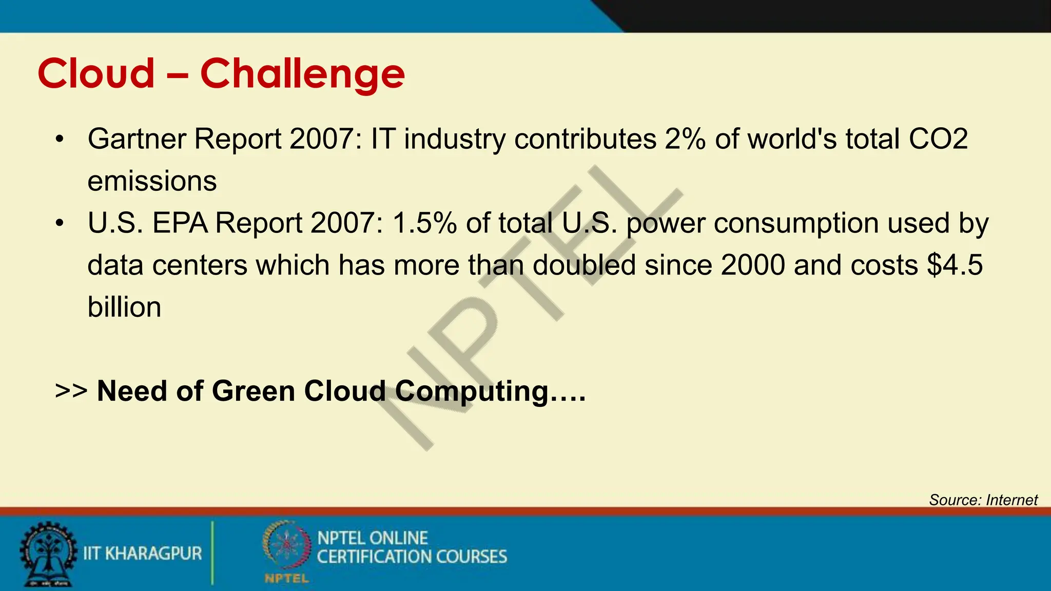 Cloud – Challenge
Source: Internet
• Gartner Report 2007: IT industry contributes 2% of world's total CO2
emissions
• U.S. EPA Report 2007: 1.5% of total U.S. power consumption used by
data centers which has more than doubled since 2000 and costs $4.5
billion
>> Need of Green Cloud Computing….
 
