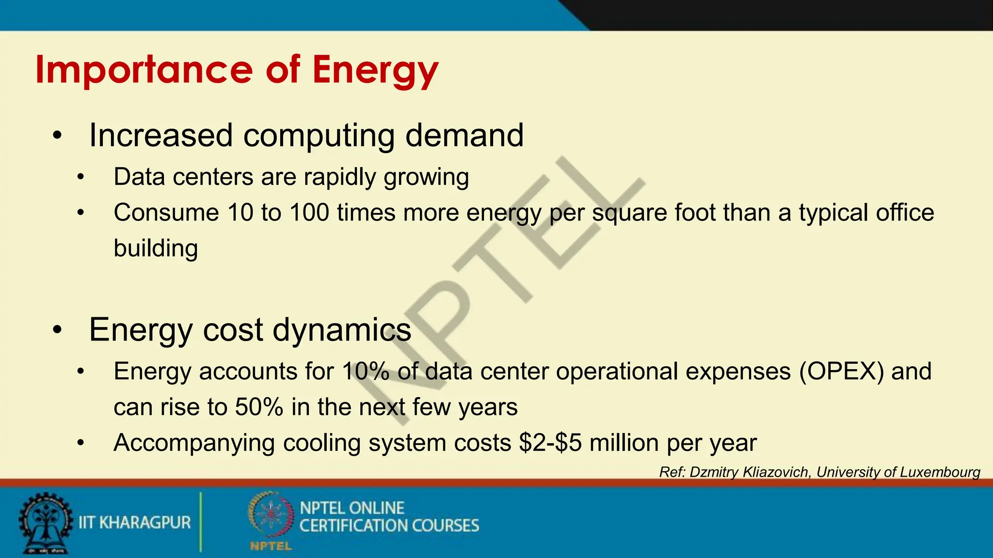 Importance of Energy
Ref: Dzmitry Kliazovich, University of Luxembourg
• Increased computing demand
• Data centers are rapidly growing
• Consume 10 to 100 times more energy per square foot than a typical office
building
• Energy cost dynamics
• Energy accounts for 10% of data center operational expenses (OPEX) and
can rise to 50% in the next few years
• Accompanying cooling system costs $2-$5 million per year
 