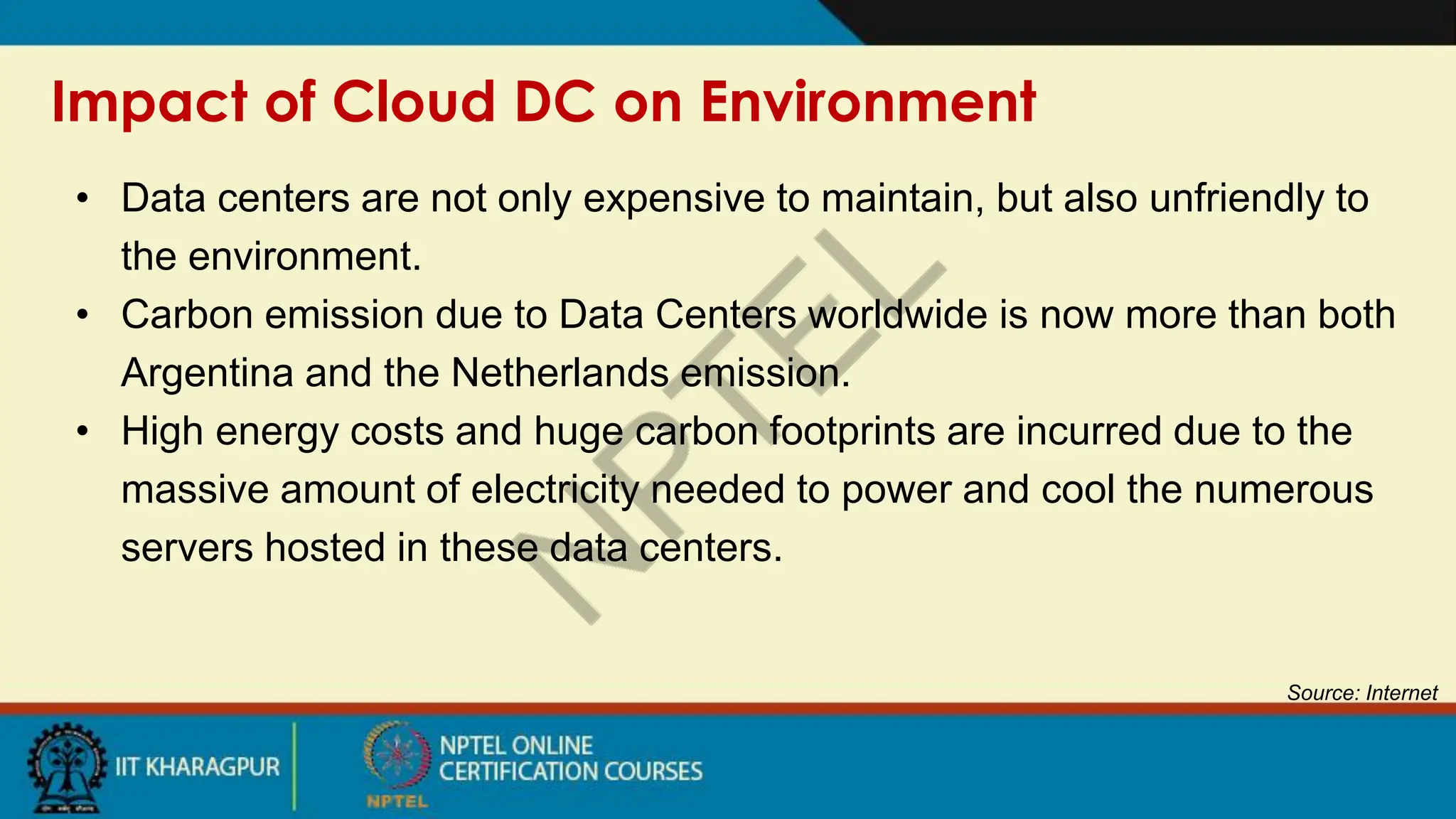 Impact of Cloud DC on Environment
Source: Internet
• Data centers are not only expensive to maintain, but also unfriendly to
the environment.
• Carbon emission due to Data Centers worldwide is now more than both
Argentina and the Netherlands emission.
• High energy costs and huge carbon footprints are incurred due to the
massive amount of electricity needed to power and cool the numerous
servers hosted in these data centers.
 