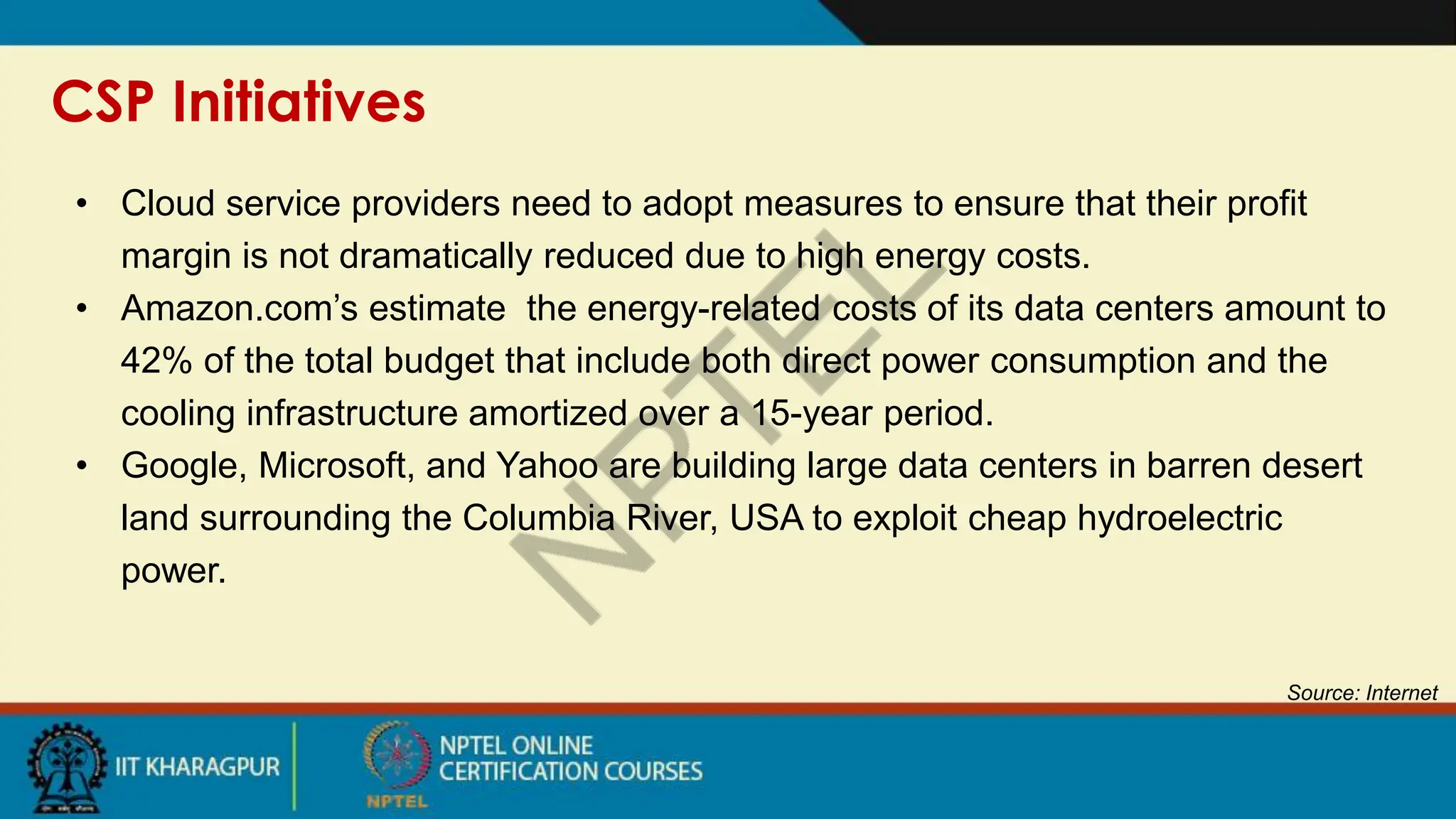 CSP Initiatives
Source: Internet
• Cloud service providers need to adopt measures to ensure that their profit
margin is not dramatically reduced due to high energy costs.
• Amazon.com’s estimate the energy-related costs of its data centers amount to
42% of the total budget that include both direct power consumption and the
cooling infrastructure amortized over a 15-year period.
• Google, Microsoft, and Yahoo are building large data centers in barren desert
land surrounding the Columbia River, USA to exploit cheap hydroelectric
power.
 