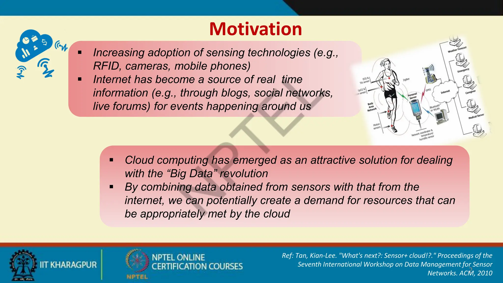 Motivation
2
 Increasing adoption of sensing technologies (e.g.,
RFID, cameras, mobile phones)
 Internet has become a source of real time
information (e.g., through blogs, social networks,
live forums) for events happening around us
 Cloud computing has emerged as an attractive solution for dealing
with the “Big Data” revolution
 By combining data obtained from sensors with that from the
internet, we can potentially create a demand for resources that can
be appropriately met by the cloud
Ref: Tan, Kian-Lee. "What's next?: Sensor+ cloud!?." Proceedings of the
Seventh International Workshop on Data Management for Sensor
Networks. ACM, 2010
 