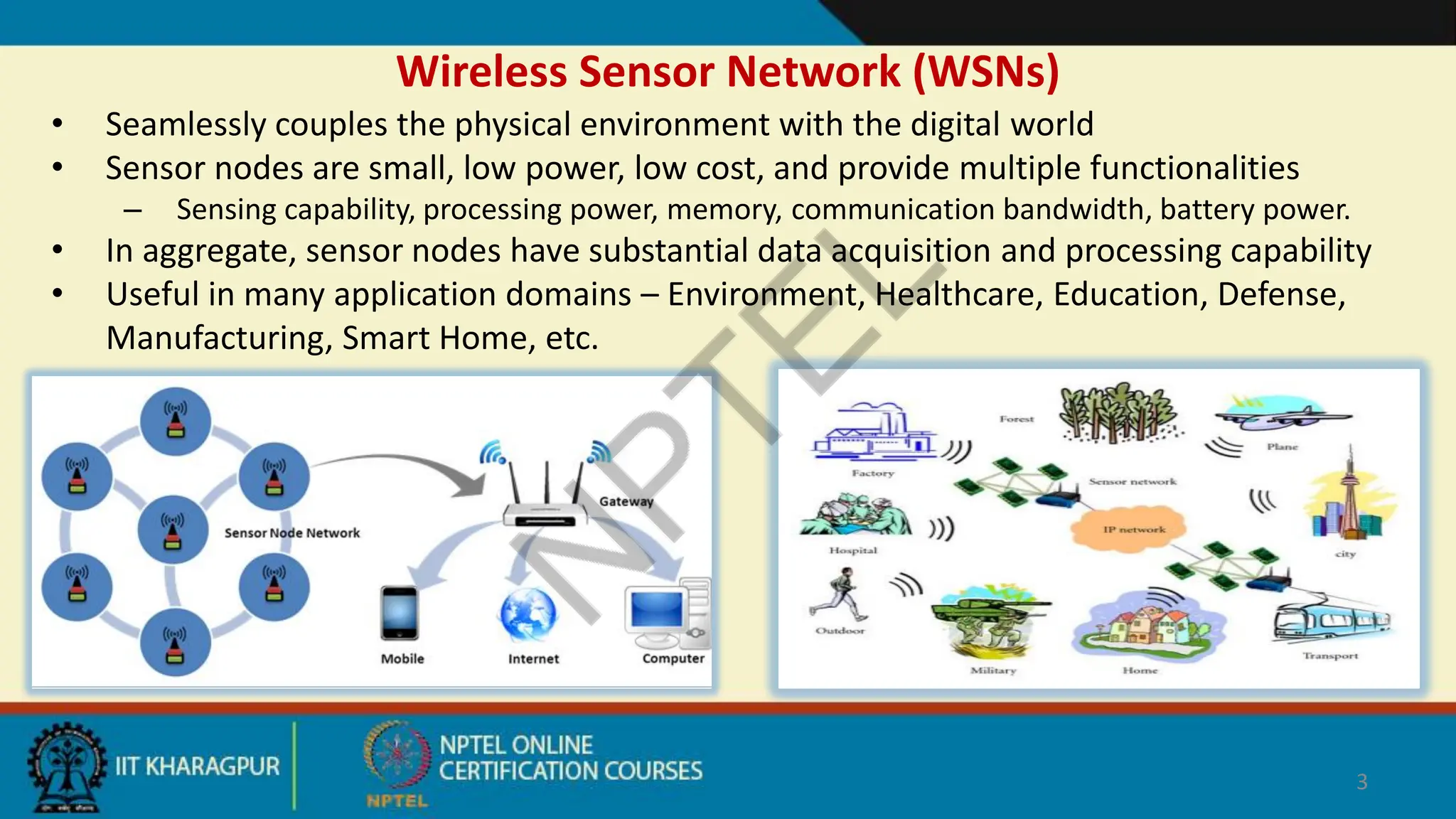 Wireless Sensor Network (WSNs)
• Seamlessly couples the physical environment with the digital world
• Sensor nodes are small, low power, low cost, and provide multiple functionalities
– Sensing capability, processing power, memory, communication bandwidth, battery power.
• In aggregate, sensor nodes have substantial data acquisition and processing capability
• Useful in many application domains – Environment, Healthcare, Education, Defense,
Manufacturing, Smart Home, etc.
3
 