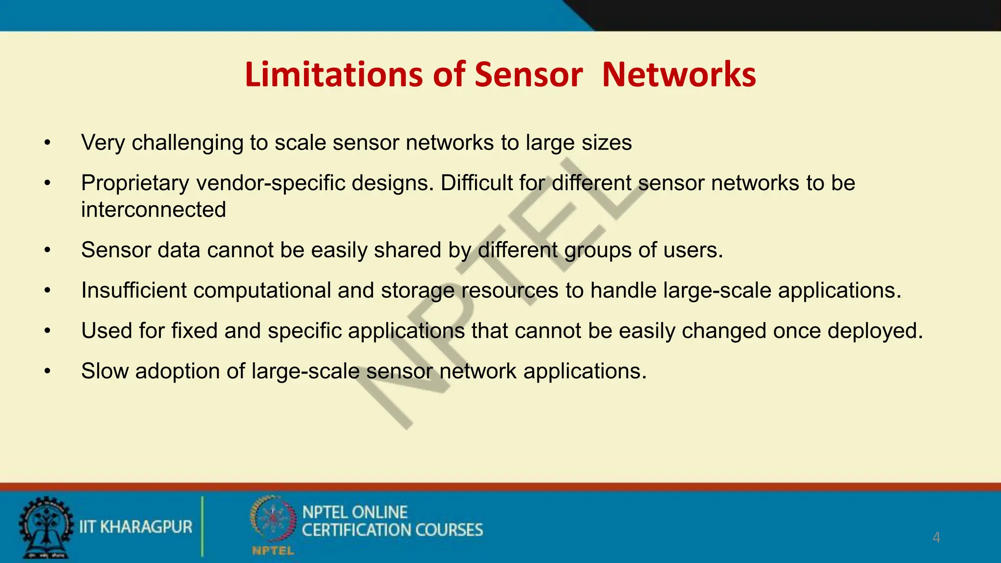 Limitations of Sensor Networks
• Very challenging to scale sensor networks to large sizes
• Proprietary vendor-specific designs. Difficult for different sensor networks to be
interconnected
• Sensor data cannot be easily shared by different groups of users.
• Insufficient computational and storage resources to handle large-scale applications.
• Used for fixed and specific applications that cannot be easily changed once deployed.
• Slow adoption of large-scale sensor network applications.
4
 