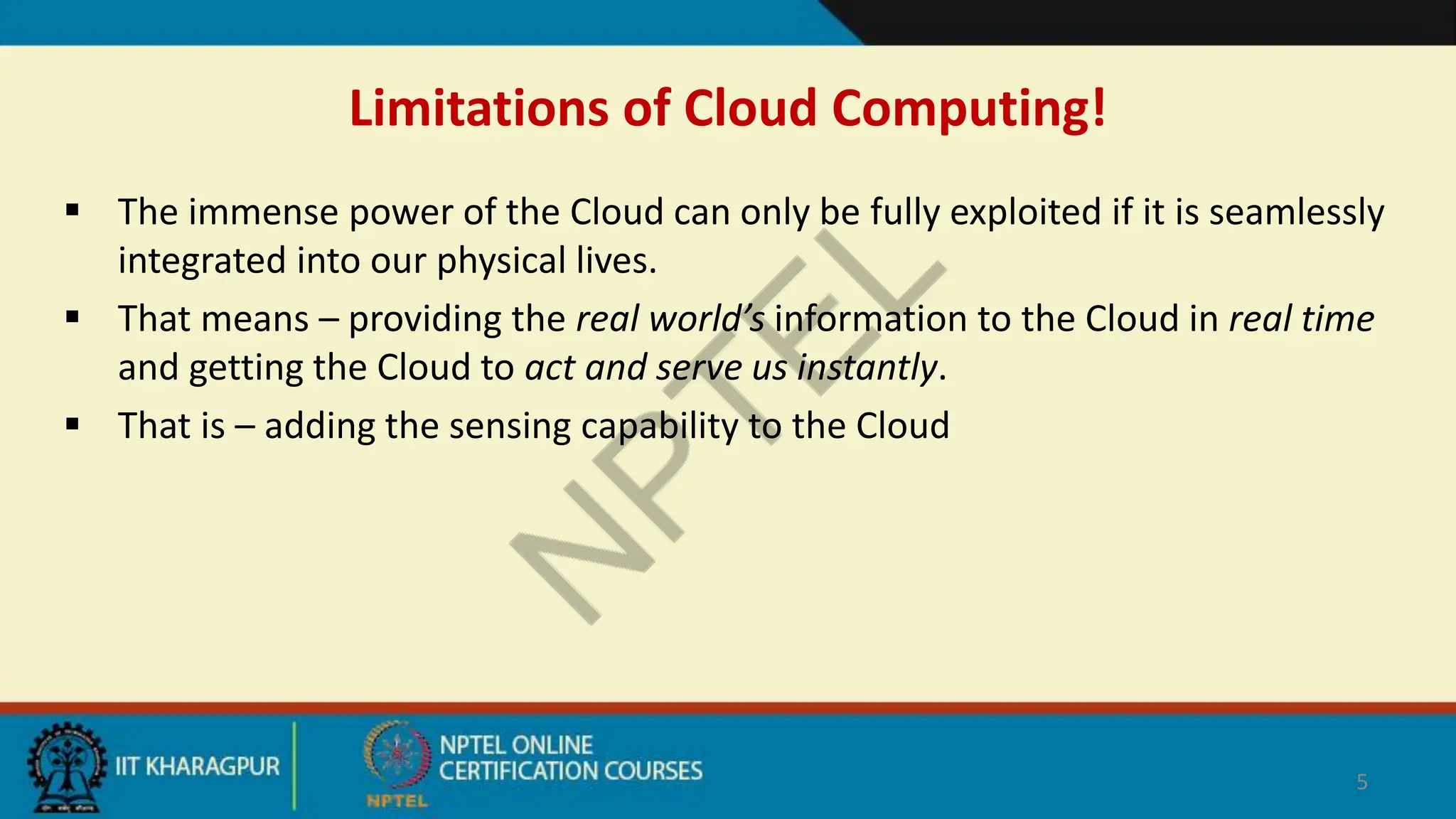 Limitations of Cloud Computing!
 The immense power of the Cloud can only be fully exploited if it is seamlessly
integrated into our physical lives.
 That means – providing the real world’s information to the Cloud in real time
and getting the Cloud to act and serve us instantly.
 That is – adding the sensing capability to the Cloud
5
 