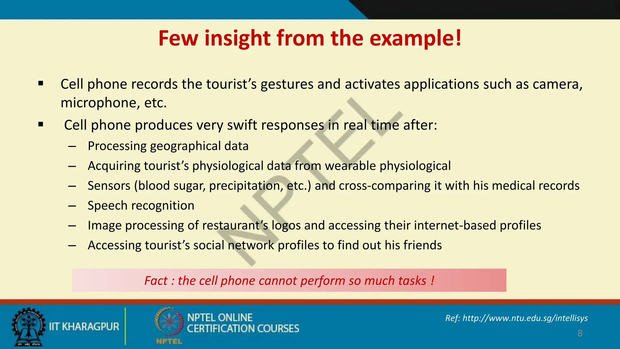 Few insight from the example!
 Cell phone records the tourist’s gestures and activates applications such as camera,
microphone, etc.
 Cell phone produces very swift responses in real time after:
– Processing geographical data
– Acquiring tourist’s physiological data from wearable physiological
– Sensors (blood sugar, precipitation, etc.) and cross-comparing it with his medical records
– Speech recognition
– Image processing of restaurant’s logos and accessing their internet-based profiles
– Accessing tourist’s social network profiles to find out his friends
8
Fact : the cell phone cannot perform so much tasks !
Ref: http://www.ntu.edu.sg/intellisys
 
