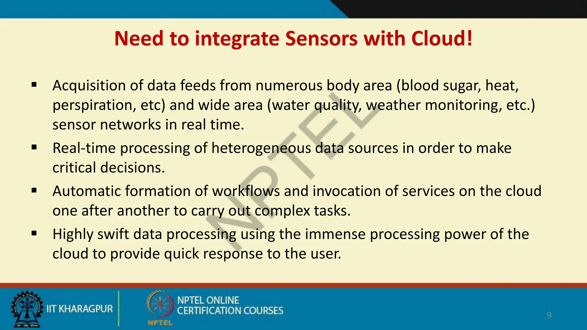 Need to integrate Sensors with Cloud!
 Acquisition of data feeds from numerous body area (blood sugar, heat,
perspiration, etc) and wide area (water quality, weather monitoring, etc.)
sensor networks in real time.
 Real-time processing of heterogeneous data sources in order to make
critical decisions.
 Automatic formation of workflows and invocation of services on the cloud
one after another to carry out complex tasks.
 Highly swift data processing using the immense processing power of the
cloud to provide quick response to the user.
9
 