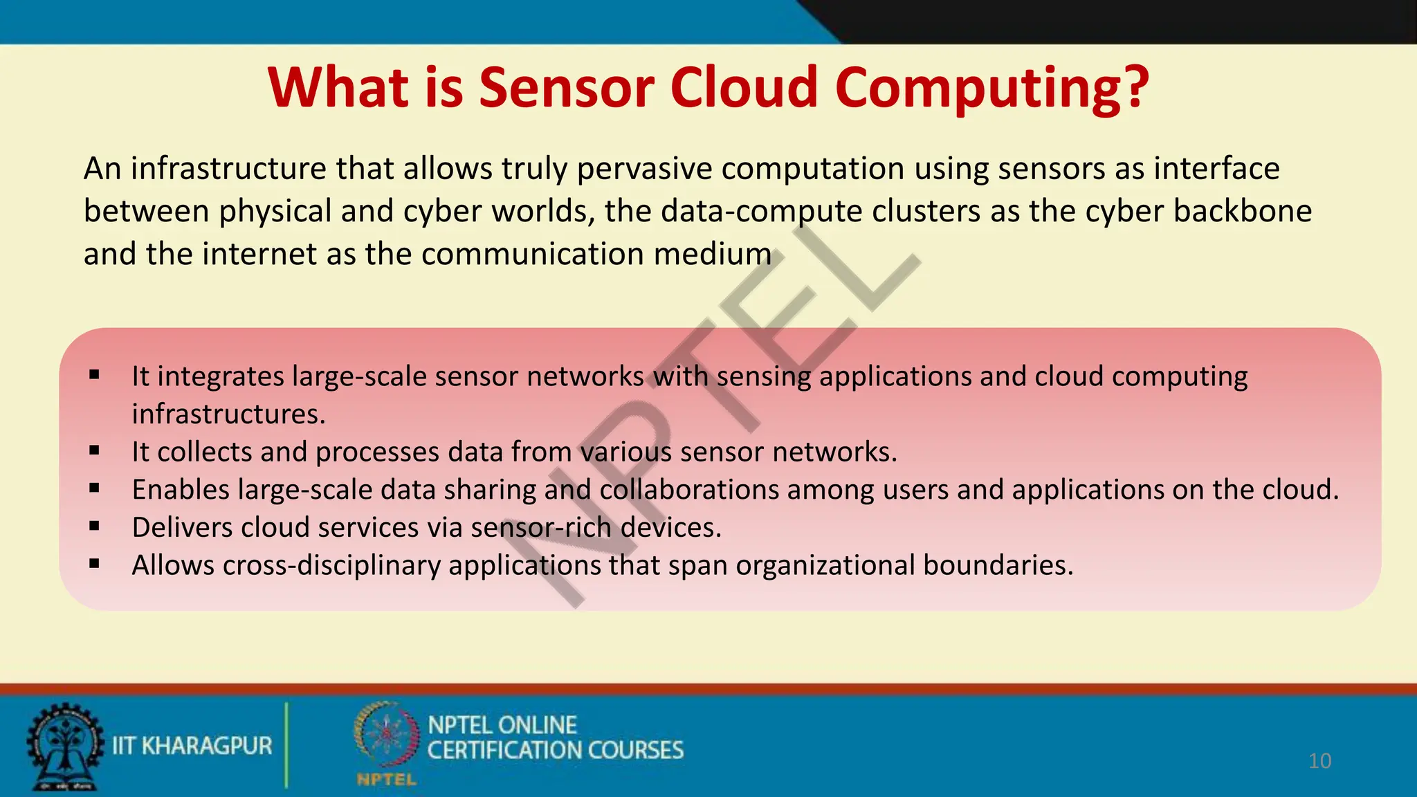 What is Sensor Cloud Computing?
An infrastructure that allows truly pervasive computation using sensors as interface
between physical and cyber worlds, the data-compute clusters as the cyber backbone
and the internet as the communication medium
10
 It integrates large-scale sensor networks with sensing applications and cloud computing
infrastructures.
 It collects and processes data from various sensor networks.
 Enables large-scale data sharing and collaborations among users and applications on the cloud.
 Delivers cloud services via sensor-rich devices.
 Allows cross-disciplinary applications that span organizational boundaries.
 
