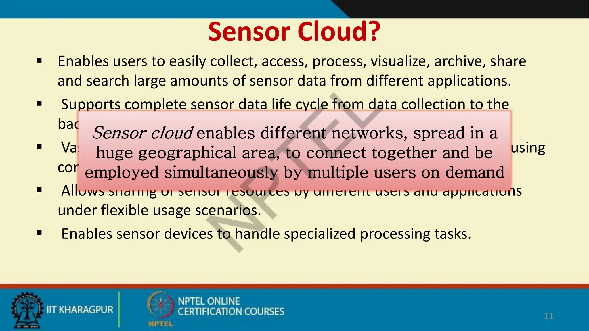 Sensor Cloud?
 Enables users to easily collect, access, process, visualize, archive, share
and search large amounts of sensor data from different applications.
 Supports complete sensor data life cycle from data collection to the
backend decision support system.
 Vast amount of sensor data can be processed, analyzed, and stored using
computational and storage resources of the cloud.
 Allows sharing of sensor resources by different users and applications
under flexible usage scenarios.
 Enables sensor devices to handle specialized processing tasks.
11
Sensor cloud enables different networks, spread in a
huge geographical area, to connect together and be
employed simultaneously by multiple users on demand
 