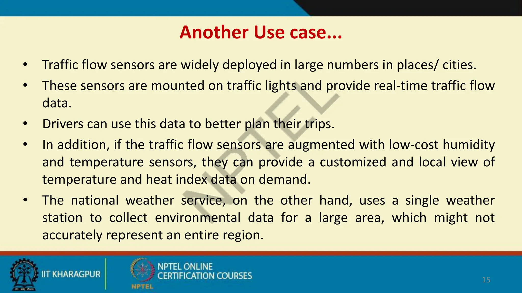 Another Use case...
• Traffic flow sensors are widely deployed in large numbers in places/ cities.
• These sensors are mounted on traffic lights and provide real-time traffic flow
data.
• Drivers can use this data to better plan their trips.
• In addition, if the traffic flow sensors are augmented with low-cost humidity
and temperature sensors, they can provide a customized and local view of
temperature and heat index data on demand.
• The national weather service, on the other hand, uses a single weather
station to collect environmental data for a large area, which might not
accurately represent an entire region.
15
 