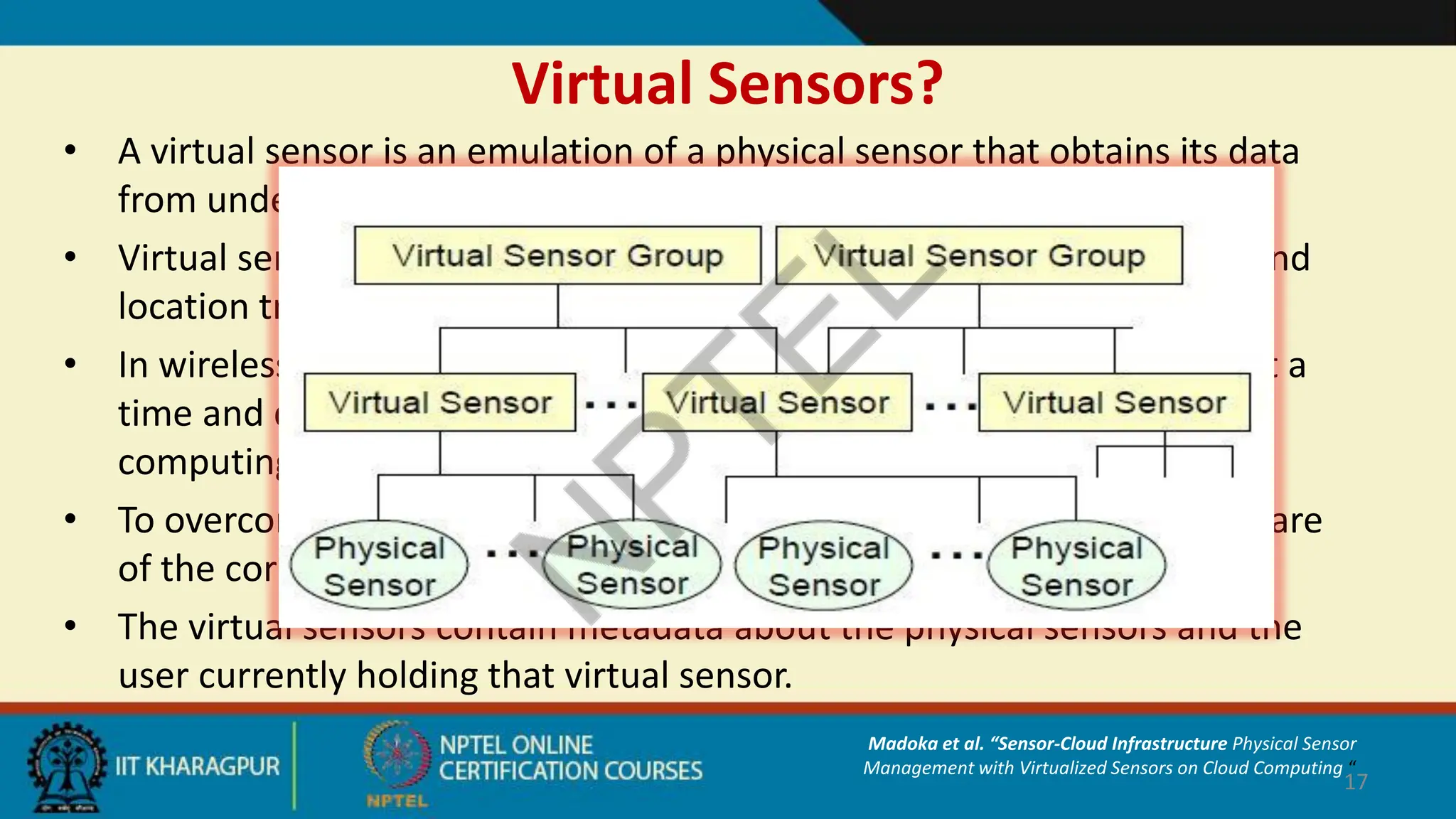 Virtual Sensors?
• A virtual sensor is an emulation of a physical sensor that obtains its data
from underlying physical sensors.
• Virtual sensors provide a customized view to users using distribution and
location transparency.
• In wireless sensors, the hardware is barely able to run multiple tasks at a
time and difficult to run on multiple VMs, such as in traditional cloud
computing.
• To overcome this problem, virtual sensors act as an image in the software
of the corresponding physical sensors.
• The virtual sensors contain metadata about the physical sensors and the
user currently holding that virtual sensor.
17
Madoka et al. “Sensor-Cloud Infrastructure Physical Sensor
Management with Virtualized Sensors on Cloud Computing “
 