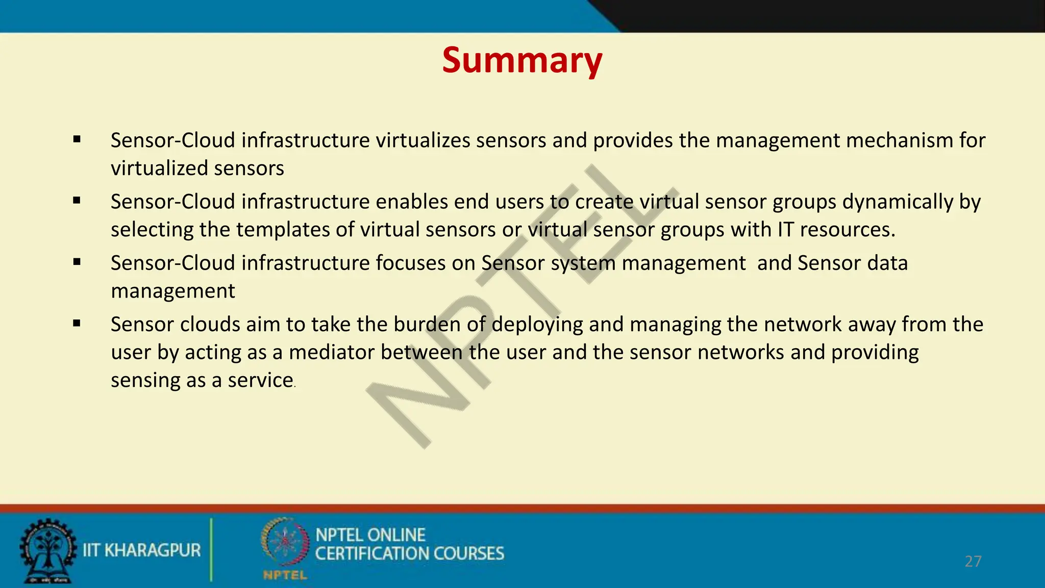 Summary
 Sensor-Cloud infrastructure virtualizes sensors and provides the management mechanism for
virtualized sensors
 Sensor-Cloud infrastructure enables end users to create virtual sensor groups dynamically by
selecting the templates of virtual sensors or virtual sensor groups with IT resources.
 Sensor-Cloud infrastructure focuses on Sensor system management and Sensor data
management
 Sensor clouds aim to take the burden of deploying and managing the network away from the
user by acting as a mediator between the user and the sensor networks and providing
sensing as a service.
27
 