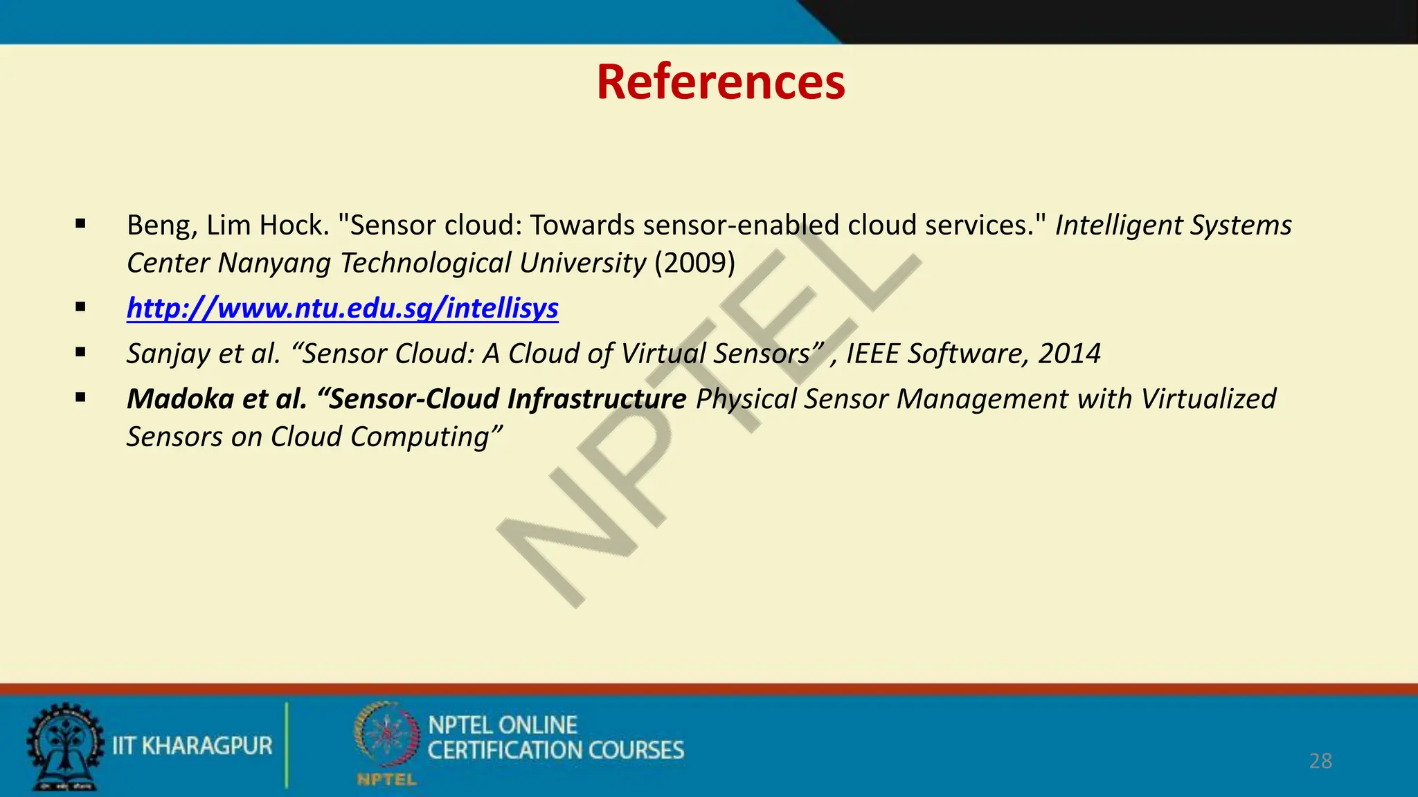 References
 Beng, Lim Hock. "Sensor cloud: Towards sensor-enabled cloud services." Intelligent Systems
Center Nanyang Technological University (2009)
 http://www.ntu.edu.sg/intellisys
 Sanjay et al. “Sensor Cloud: A Cloud of Virtual Sensors” , IEEE Software, 2014
 Madoka et al. “Sensor-Cloud Infrastructure Physical Sensor Management with Virtualized
Sensors on Cloud Computing”
28
 
