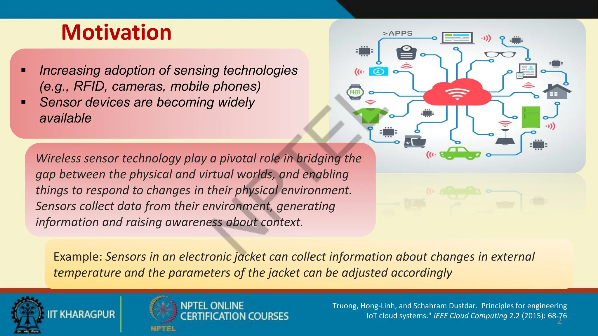 Motivation
2
 Increasing adoption of sensing technologies
(e.g., RFID, cameras, mobile phones)
 Sensor devices are becoming widely
available
Example: Sensors in an electronic jacket can collect information about changes in external
temperature and the parameters of the jacket can be adjusted accordingly
Wireless sensor technology play a pivotal role in bridging the
gap between the physical and virtual worlds, and enabling
things to respond to changes in their physical environment.
Sensors collect data from their environment, generating
information and raising awareness about context.
Truong, Hong-Linh, and Schahram Dustdar. Principles for engineering
IoT cloud systems." IEEE Cloud Computing 2.2 (2015): 68-76
 