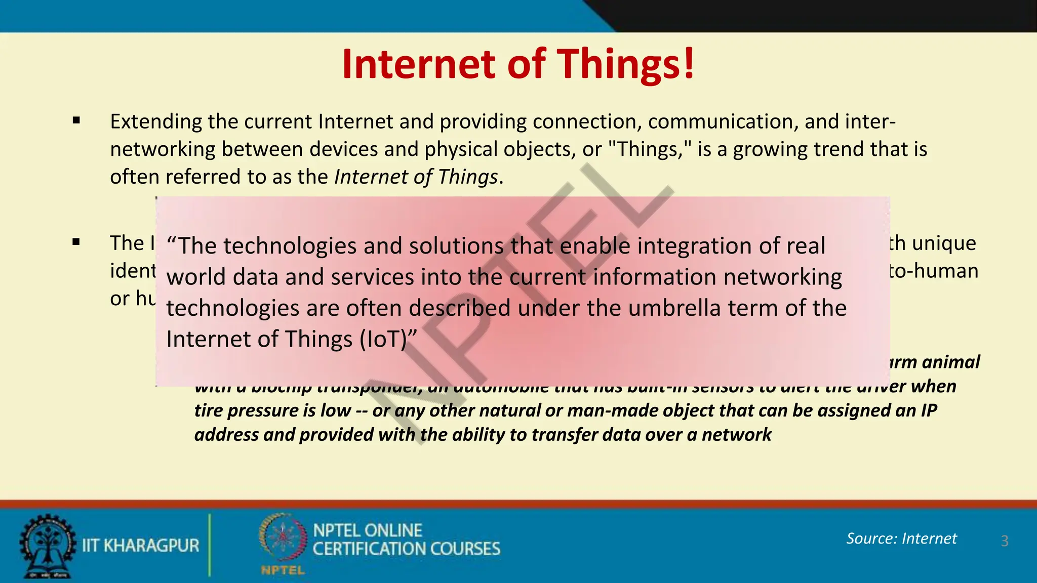 Internet of Things!
 Extending the current Internet and providing connection, communication, and inter-
networking between devices and physical objects, or "Things," is a growing trend that is
often referred to as the Internet of Things.
 The Internet of Things (IoT) is a scenario in which objects or people are provided with unique
identifiers and the ability to transfer data over a network without requiring human-to-human
or human-to-computer interaction.
 A thing, in the Internet of Things, can be a person with a heart monitor implant, a farm animal
with a biochip transponder, an automobile that has built-in sensors to alert the driver when
tire pressure is low -- or any other natural or man-made object that can be assigned an IP
address and provided with the ability to transfer data over a network
3
“The technologies and solutions that enable integration of real
world data and services into the current information networking
technologies are often described under the umbrella term of the
Internet of Things (IoT)”
Source: Internet
 