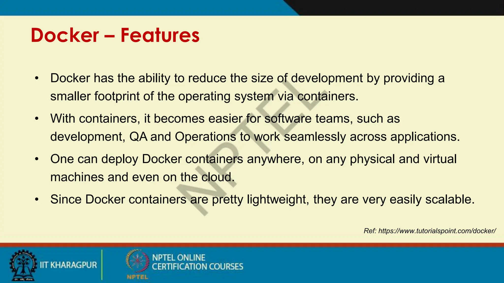 Docker – Features
Ref: https://www.tutorialspoint.com/docker/
• Docker has the ability to reduce the size of development by providing a
smaller footprint of the operating system via containers.
• With containers, it becomes easier for software teams, such as
development, QA and Operations to work seamlessly across applications.
• One can deploy Docker containers anywhere, on any physical and virtual
machines and even on the cloud.
• Since Docker containers are pretty lightweight, they are very easily scalable.
 