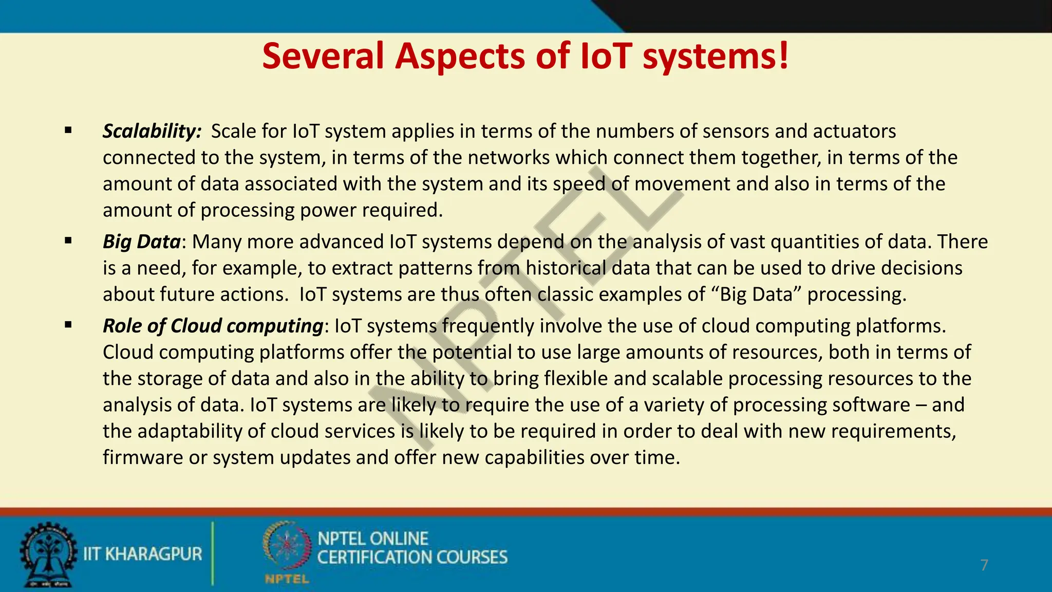 Several Aspects of IoT systems!
 Scalability: Scale for IoT system applies in terms of the numbers of sensors and actuators
connected to the system, in terms of the networks which connect them together, in terms of the
amount of data associated with the system and its speed of movement and also in terms of the
amount of processing power required.
 Big Data: Many more advanced IoT systems depend on the analysis of vast quantities of data. There
is a need, for example, to extract patterns from historical data that can be used to drive decisions
about future actions. IoT systems are thus often classic examples of “Big Data” processing.
 Role of Cloud computing: IoT systems frequently involve the use of cloud computing platforms.
Cloud computing platforms offer the potential to use large amounts of resources, both in terms of
the storage of data and also in the ability to bring flexible and scalable processing resources to the
analysis of data. IoT systems are likely to require the use of a variety of processing software – and
the adaptability of cloud services is likely to be required in order to deal with new requirements,
firmware or system updates and offer new capabilities over time.
7
 