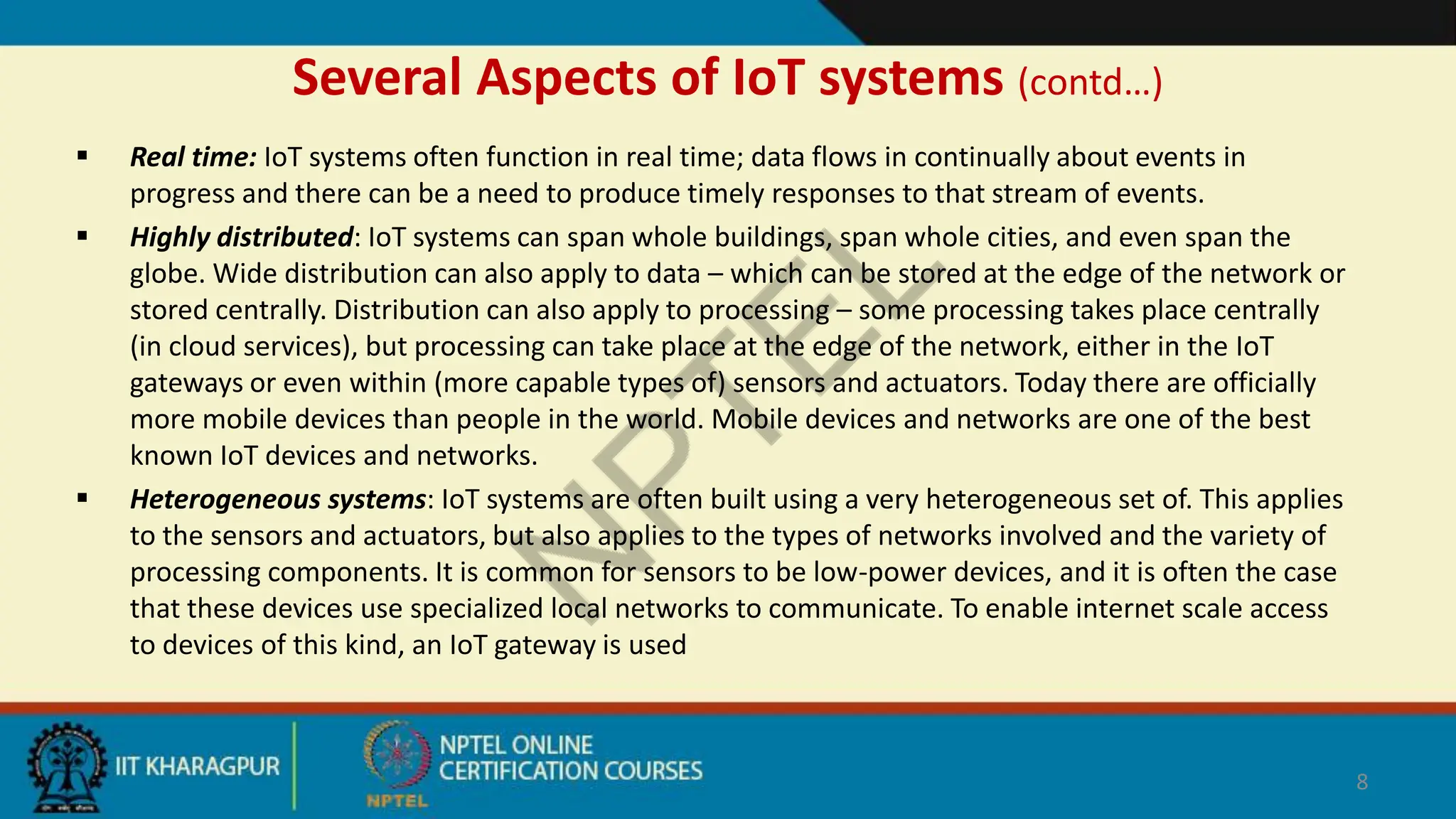 Several Aspects of IoT systems (contd…)
 Real time: IoT systems often function in real time; data flows in continually about events in
progress and there can be a need to produce timely responses to that stream of events.
 Highly distributed: IoT systems can span whole buildings, span whole cities, and even span the
globe. Wide distribution can also apply to data – which can be stored at the edge of the network or
stored centrally. Distribution can also apply to processing – some processing takes place centrally
(in cloud services), but processing can take place at the edge of the network, either in the IoT
gateways or even within (more capable types of) sensors and actuators. Today there are officially
more mobile devices than people in the world. Mobile devices and networks are one of the best
known IoT devices and networks.
 Heterogeneous systems: IoT systems are often built using a very heterogeneous set of. This applies
to the sensors and actuators, but also applies to the types of networks involved and the variety of
processing components. It is common for sensors to be low-power devices, and it is often the case
that these devices use specialized local networks to communicate. To enable internet scale access
to devices of this kind, an IoT gateway is used
8
 