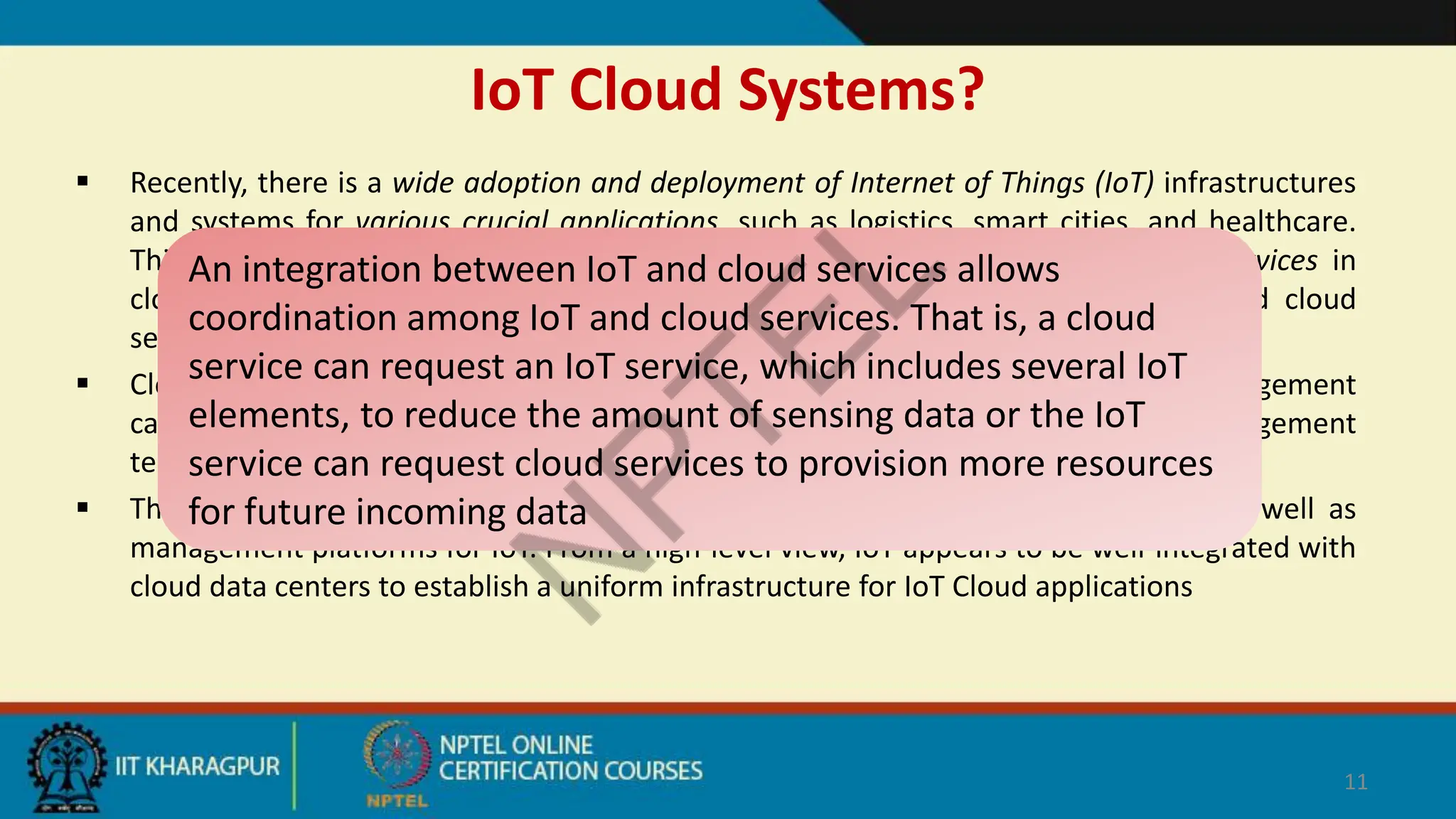 IoT Cloud Systems?
 Recently, there is a wide adoption and deployment of Internet of Things (IoT) infrastructures
and systems for various crucial applications, such as logistics, smart cities, and healthcare.
This has led to high demands on data storage, processing, and management services in
cloud-based data centers, engendering strong integration needs between IoT and cloud
services.
 Cloud services are mature and provide excellent elastic computation and data management
capabilities for IoT. In addition, as IoT systems become complex, cloud management
techniques are increasingly employed to manage IoT components
 Thus, cloud services now act as computational and data processing platforms as well as
management platforms for IoT. From a high-level view, IoT appears to be well-integrated with
cloud data centers to establish a uniform infrastructure for IoT Cloud applications
11
An integration between IoT and cloud services allows
coordination among IoT and cloud services. That is, a cloud
service can request an IoT service, which includes several IoT
elements, to reduce the amount of sensing data or the IoT
service can request cloud services to provision more resources
for future incoming data
 