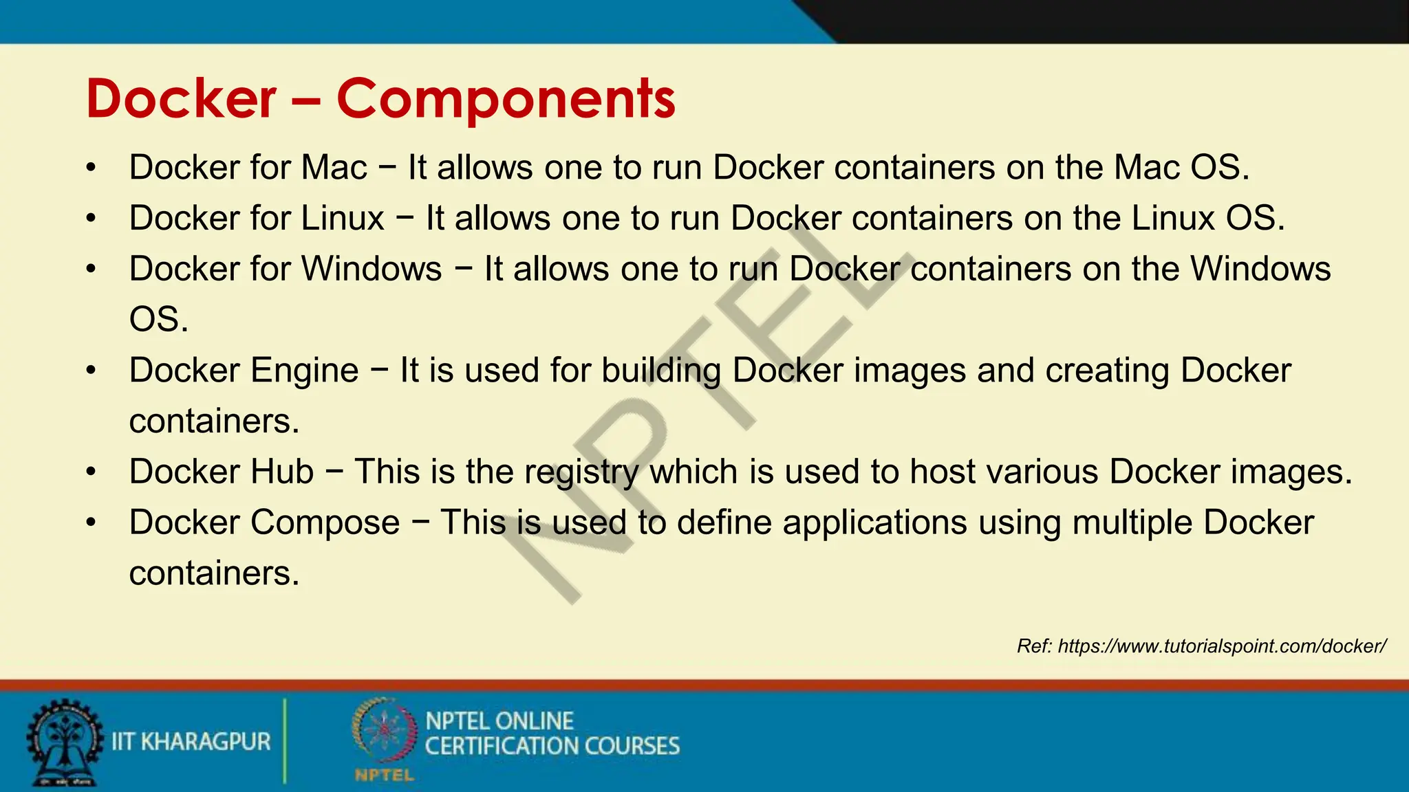 Docker – Components
Ref: https://www.tutorialspoint.com/docker/
• Docker for Mac − It allows one to run Docker containers on the Mac OS.
• Docker for Linux − It allows one to run Docker containers on the Linux OS.
• Docker for Windows − It allows one to run Docker containers on the Windows
OS.
• Docker Engine − It is used for building Docker images and creating Docker
containers.
• Docker Hub − This is the registry which is used to host various Docker images.
• Docker Compose − This is used to define applications using multiple Docker
containers.
 