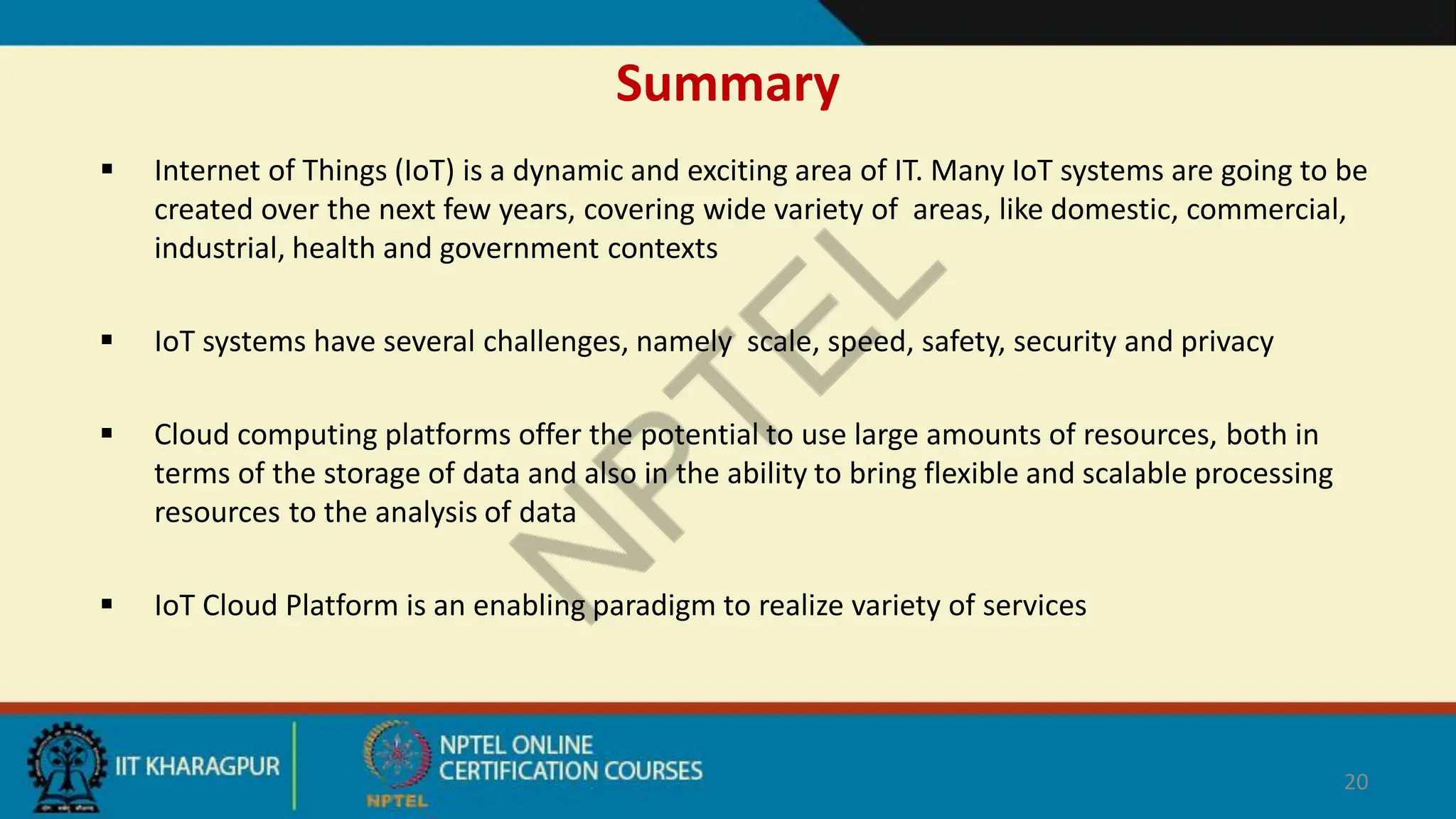 Summary
 Internet of Things (IoT) is a dynamic and exciting area of IT. Many IoT systems are going to be
created over the next few years, covering wide variety of areas, like domestic, commercial,
industrial, health and government contexts
 IoT systems have several challenges, namely scale, speed, safety, security and privacy
 Cloud computing platforms offer the potential to use large amounts of resources, both in
terms of the storage of data and also in the ability to bring flexible and scalable processing
resources to the analysis of data
 IoT Cloud Platform is an enabling paradigm to realize variety of services
20
 