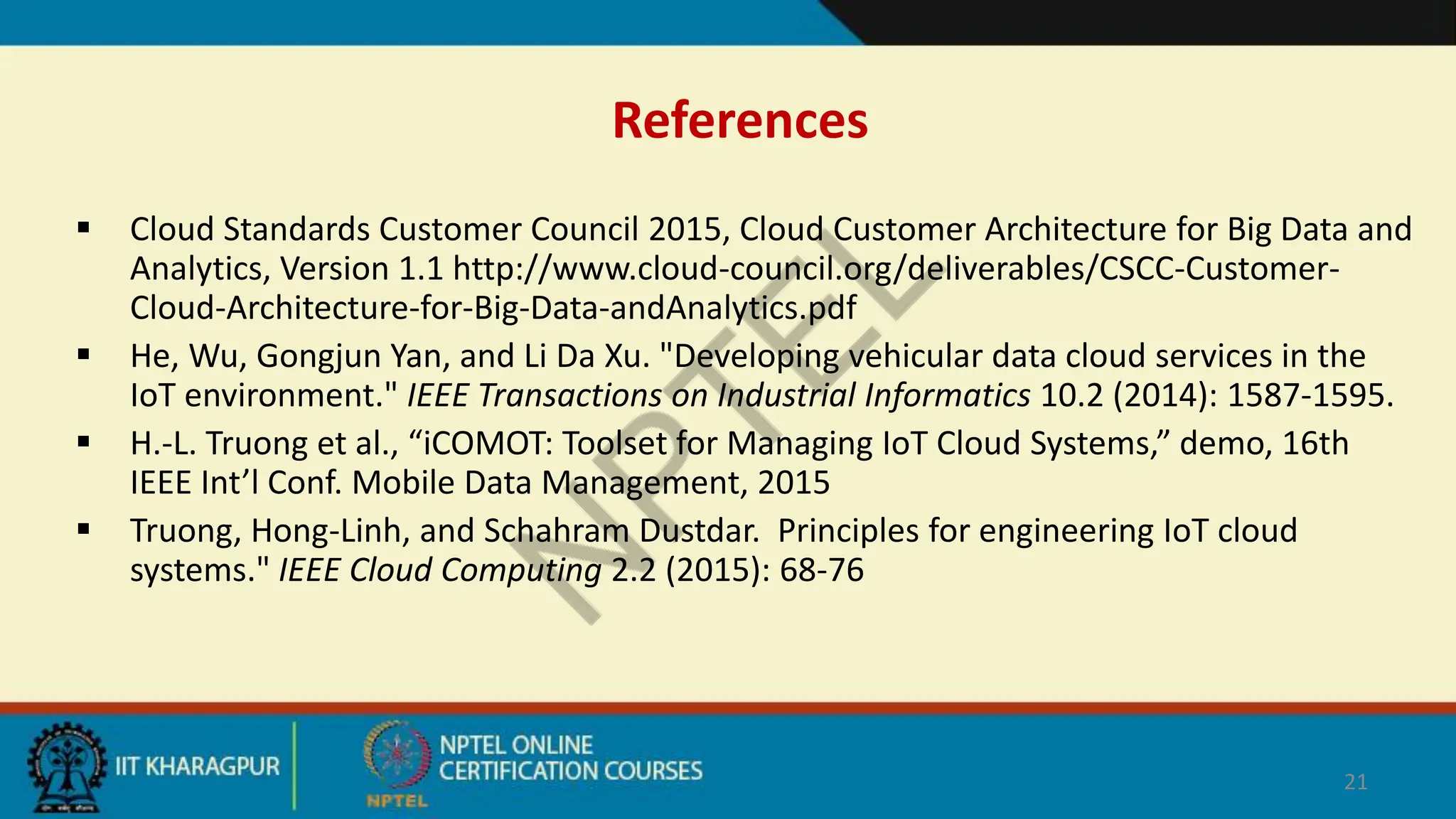 References
 Cloud Standards Customer Council 2015, Cloud Customer Architecture for Big Data and
Analytics, Version 1.1 http://www.cloud-council.org/deliverables/CSCC-Customer-
Cloud-Architecture-for-Big-Data-andAnalytics.pdf
 He, Wu, Gongjun Yan, and Li Da Xu. "Developing vehicular data cloud services in the
IoT environment." IEEE Transactions on Industrial Informatics 10.2 (2014): 1587-1595.
 H.-L. Truong et al., “iCOMOT: Toolset for Managing IoT Cloud Systems,” demo, 16th
IEEE Int’l Conf. Mobile Data Management, 2015
 Truong, Hong-Linh, and Schahram Dustdar. Principles for engineering IoT cloud
systems." IEEE Cloud Computing 2.2 (2015): 68-76
21
 