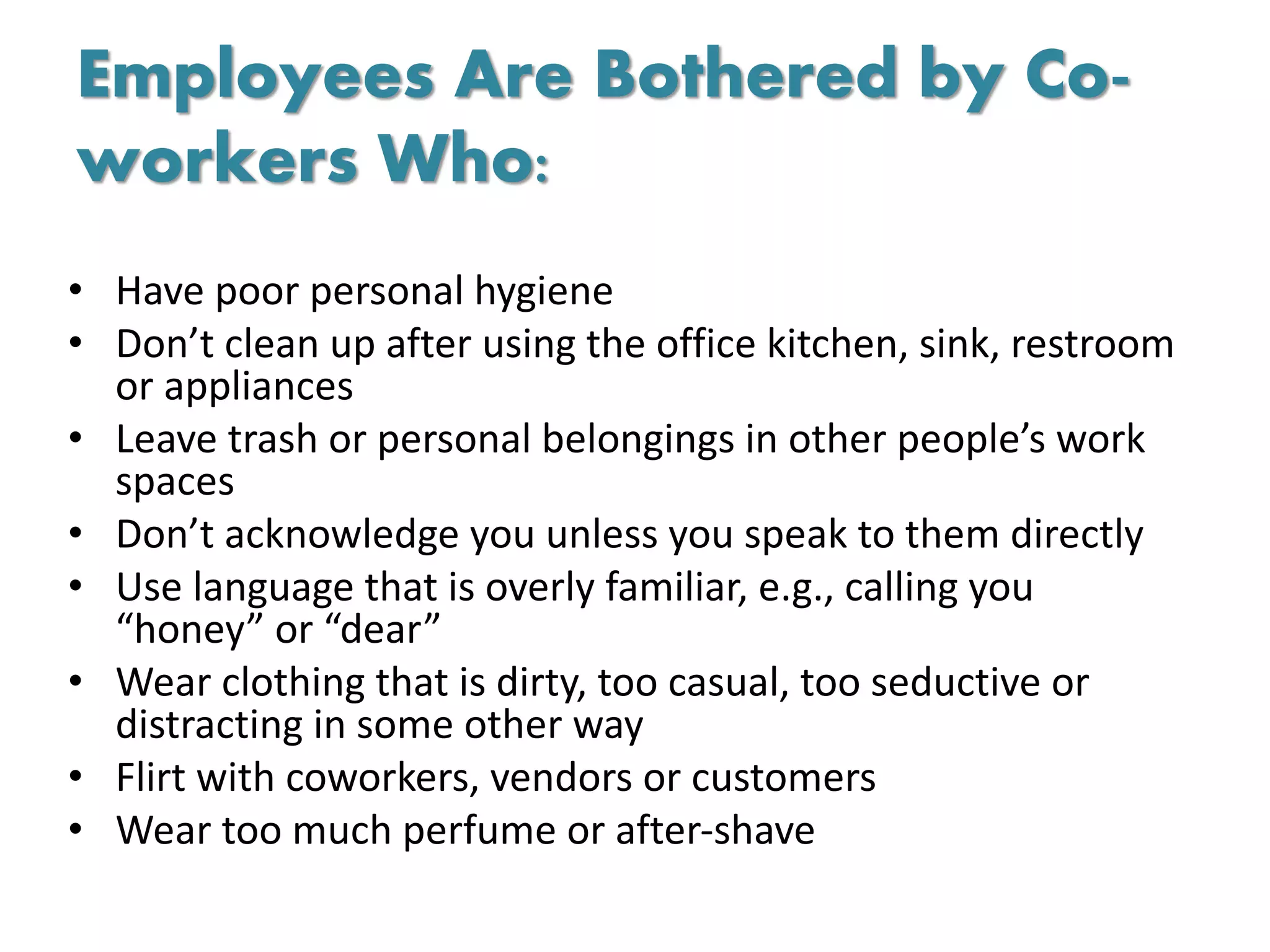 Employees Are Bothered by Co-
workers Who:
• Have poor personal hygiene
• Don’t clean up after using the office kitchen, sink, restroom
or appliances
• Leave trash or personal belongings in other people’s work
spaces
• Don’t acknowledge you unless you speak to them directly
• Use language that is overly familiar, e.g., calling you
“honey” or “dear”
• Wear clothing that is dirty, too casual, too seductive or
distracting in some other way
• Flirt with coworkers, vendors or customers
• Wear too much perfume or after-shave
 