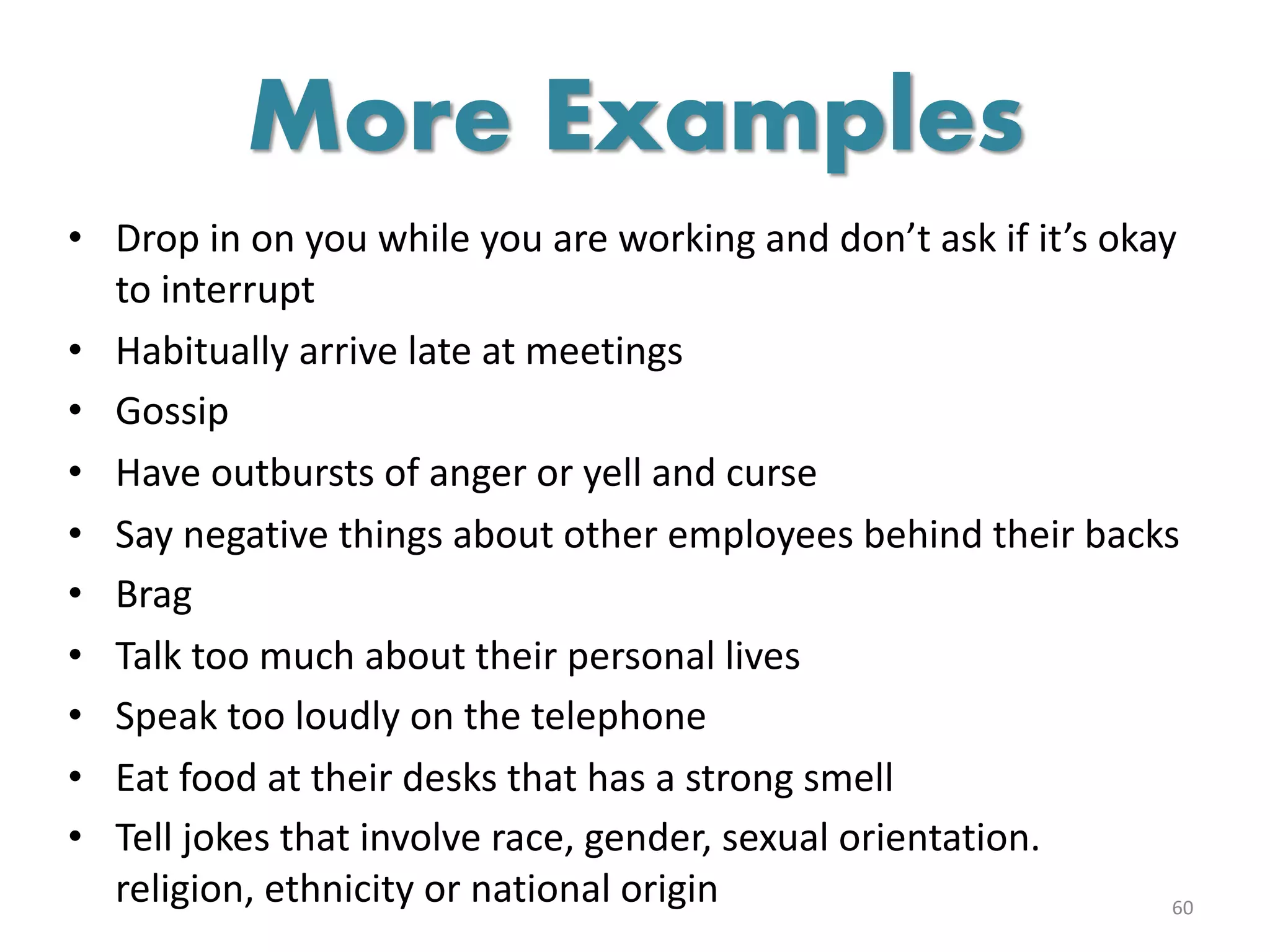 • Drop in on you while you are working and don’t ask if it’s okay
to interrupt
• Habitually arrive late at meetings
• Gossip
• Have outbursts of anger or yell and curse
• Say negative things about other employees behind their backs
• Brag
• Talk too much about their personal lives
• Speak too loudly on the telephone
• Eat food at their desks that has a strong smell
• Tell jokes that involve race, gender, sexual orientation.
religion, ethnicity or national origin 60
More Examples
 
