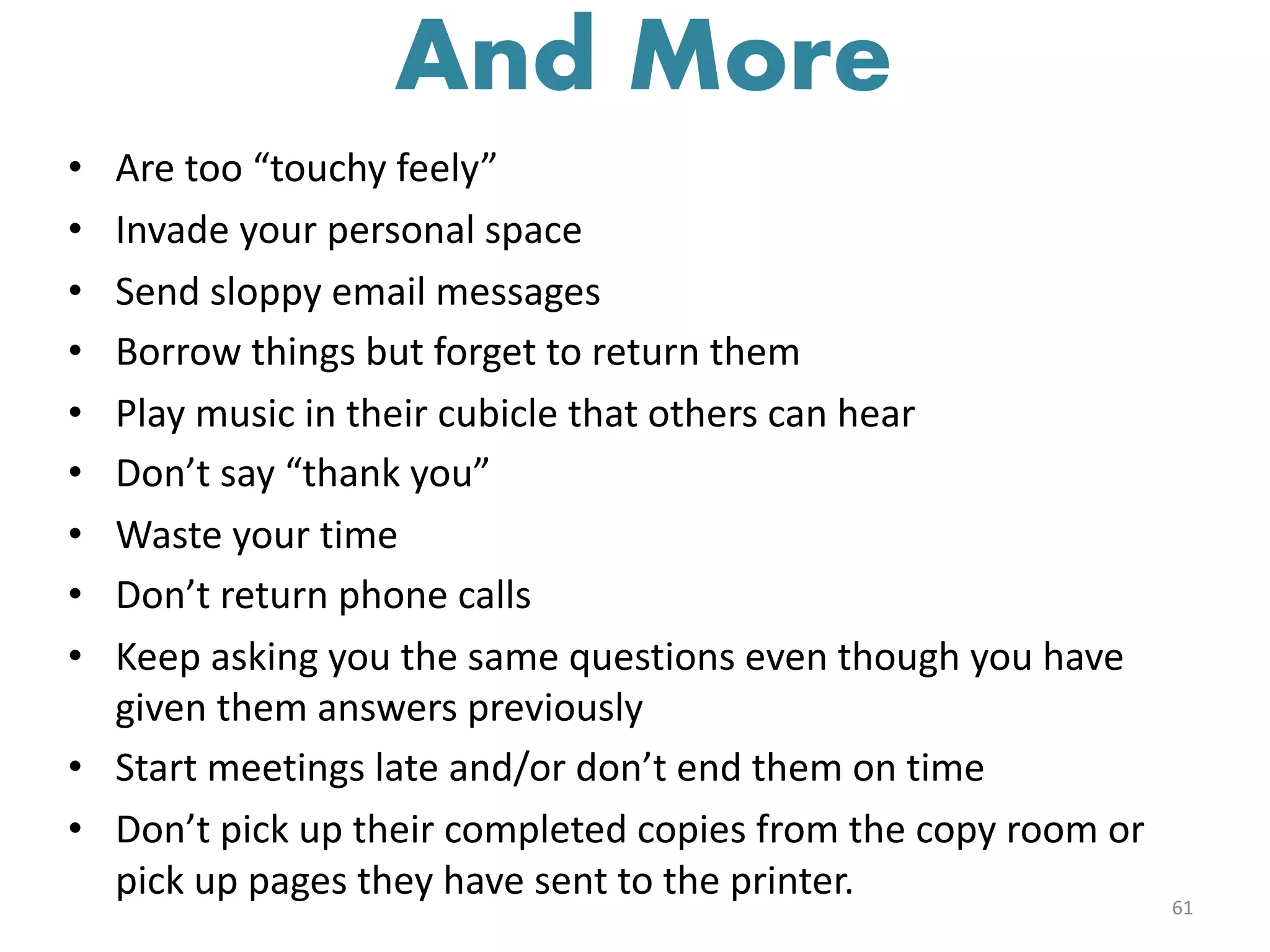 • Are too “touchy feely”
• Invade your personal space
• Send sloppy email messages
• Borrow things but forget to return them
• Play music in their cubicle that others can hear
• Don’t say “thank you”
• Waste your time
• Don’t return phone calls
• Keep asking you the same questions even though you have
given them answers previously
• Start meetings late and/or don’t end them on time
• Don’t pick up their completed copies from the copy room or
pick up pages they have sent to the printer. 61
And More
 