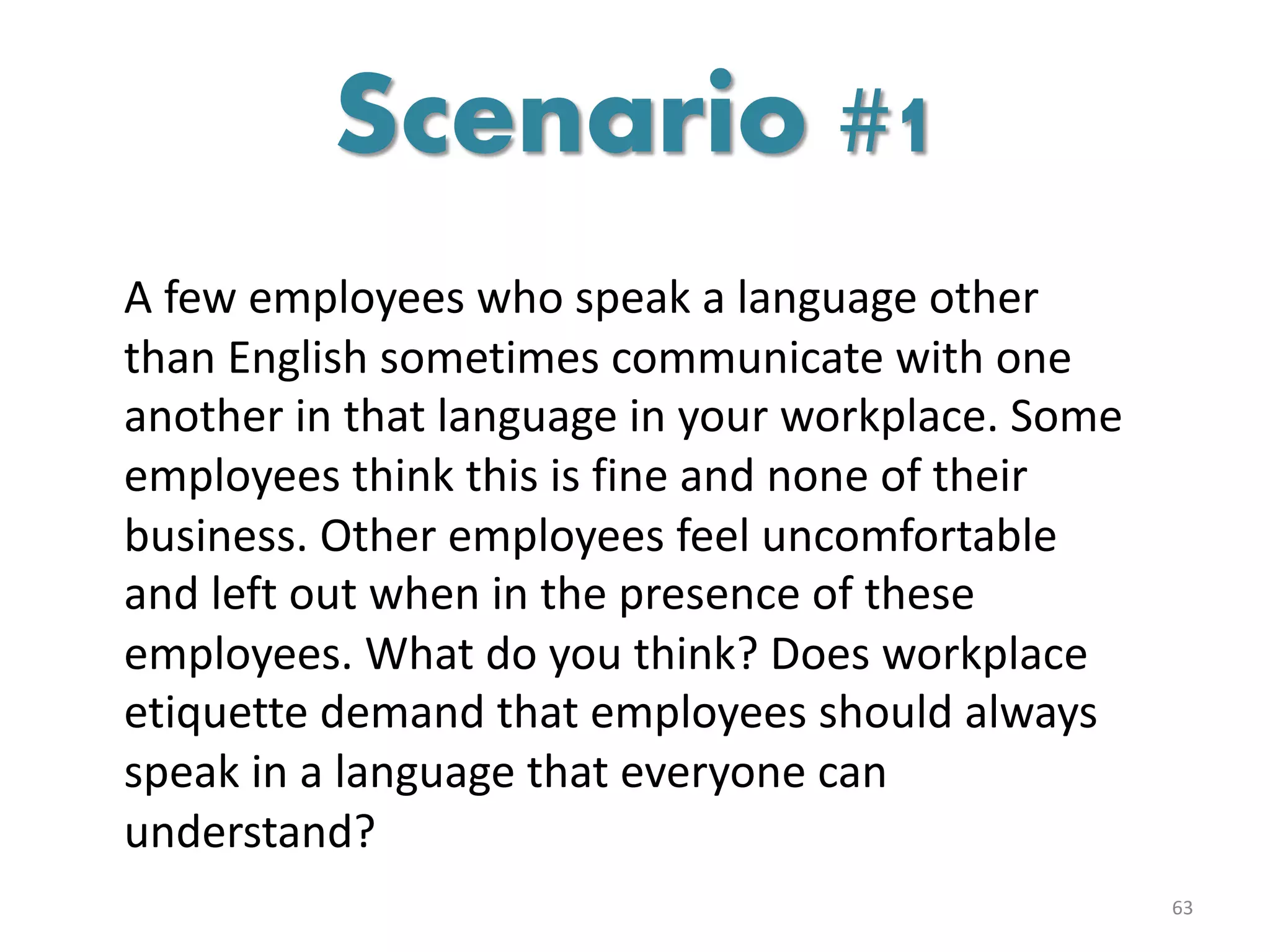 A few employees who speak a language other
than English sometimes communicate with one
another in that language in your workplace. Some
employees think this is fine and none of their
business. Other employees feel uncomfortable
and left out when in the presence of these
employees. What do you think? Does workplace
etiquette demand that employees should always
speak in a language that everyone can
understand?
63
Scenario #1
 